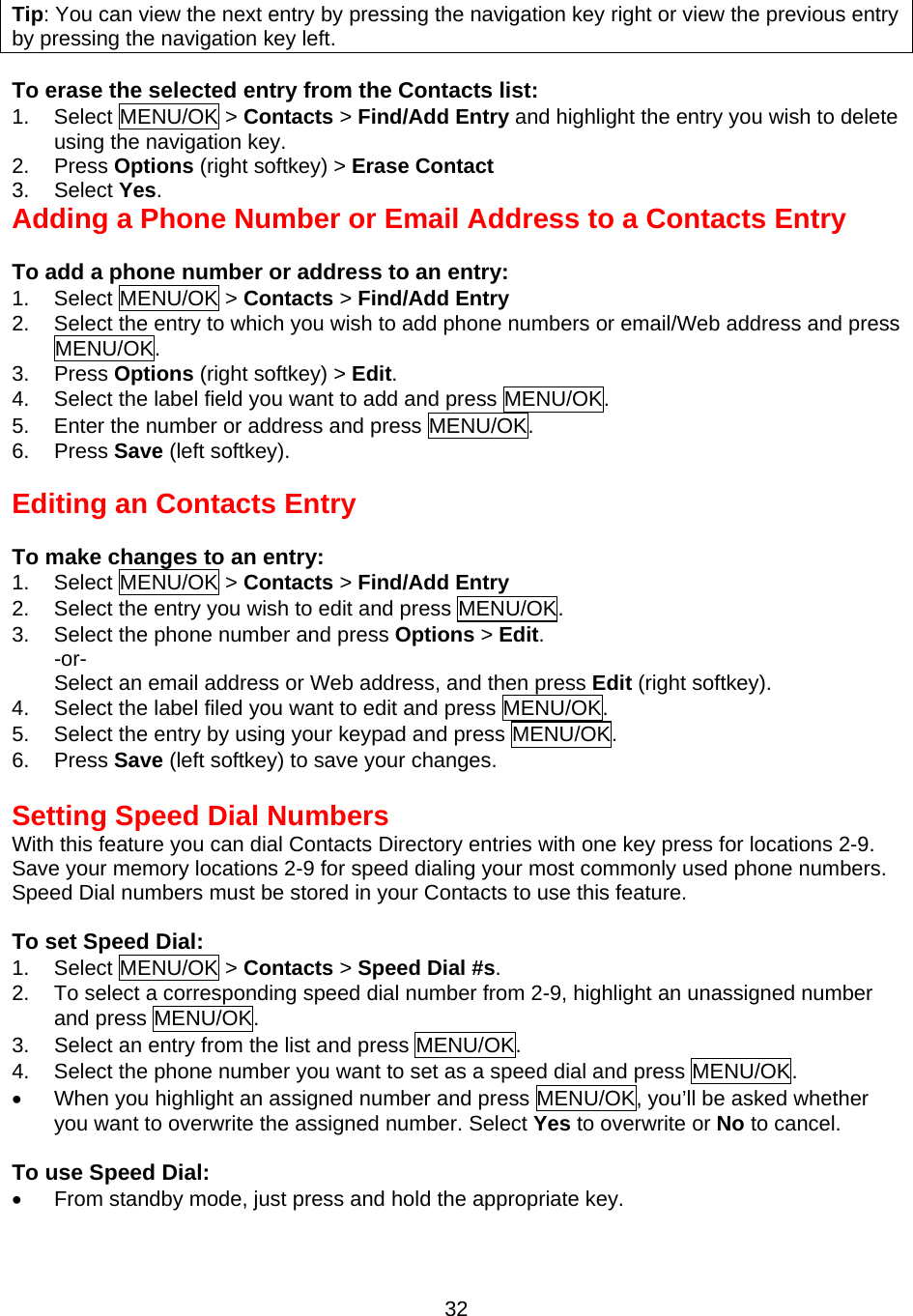  32Tip: You can view the next entry by pressing the navigation key right or view the previous entry by pressing the navigation key left.  To erase the selected entry from the Contacts list: 1. Select MENU/OK &gt; Contacts &gt; Find/Add Entry and highlight the entry you wish to delete using the navigation key. 2. Press Options (right softkey) &gt; Erase Contact 3. Select Yes. Adding a Phone Number or Email Address to a Contacts Entry  To add a phone number or address to an entry: 1. Select MENU/OK &gt; Contacts &gt; Find/Add Entry  2.  Select the entry to which you wish to add phone numbers or email/Web address and press MENU/OK. 3. Press Options (right softkey) &gt; Edit. 4.  Select the label field you want to add and press MENU/OK. 5.  Enter the number or address and press MENU/OK. 6. Press Save (left softkey).   Editing an Contacts Entry  To make changes to an entry: 1. Select MENU/OK &gt; Contacts &gt; Find/Add Entry  2.  Select the entry you wish to edit and press MENU/OK. 3.  Select the phone number and press Options &gt; Edit.  -or- Select an email address or Web address, and then press Edit (right softkey). 4.  Select the label filed you want to edit and press MENU/OK. 5.  Select the entry by using your keypad and press MENU/OK. 6. Press Save (left softkey) to save your changes.  Setting Speed Dial Numbers With this feature you can dial Contacts Directory entries with one key press for locations 2-9. Save your memory locations 2-9 for speed dialing your most commonly used phone numbers. Speed Dial numbers must be stored in your Contacts to use this feature.  To set Speed Dial: 1. Select MENU/OK &gt; Contacts &gt; Speed Dial #s. 2.  To select a corresponding speed dial number from 2-9, highlight an unassigned number and press MENU/OK. 3.  Select an entry from the list and press MENU/OK. 4.  Select the phone number you want to set as a speed dial and press MENU/OK. •  When you highlight an assigned number and press MENU/OK, you’ll be asked whether you want to overwrite the assigned number. Select Yes to overwrite or No to cancel.  To use Speed Dial: •  From standby mode, just press and hold the appropriate key. 