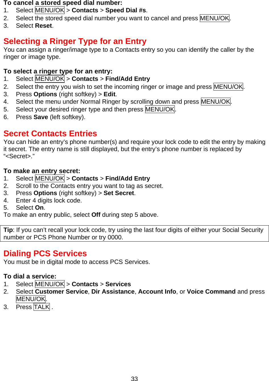  33 To cancel a stored speed dial number: 1. Select MENU/OK &gt; Contacts &gt; Speed Dial #s. 2.  Select the stored speed dial number you want to cancel and press MENU/OK. 3. Select Reset.   Selecting a Ringer Type for an Entry You can assign a ringer/image type to a Contacts entry so you can identify the caller by the ringer or image type.  To select a ringer type for an entry: 1. Select MENU/OK &gt; Contacts &gt; Find/Add Entry  2.  Select the entry you wish to set the incoming ringer or image and press MENU/OK. 3. Press Options (right softkey) &gt; Edit. 4.  Select the menu under Normal Ringer by scrolling down and press MENU/OK. 5.  Select your desired ringer type and then press MENU/OK. 6. Press Save (left softkey).  Secret Contacts Entries You can hide an entry’s phone number(s) and require your lock code to edit the entry by making it secret. The entry name is still displayed, but the entry’s phone number is replaced by   “&lt;Secret&gt;.”  To make an entry secret: 1. Select MENU/OK &gt; Contacts &gt; Find/Add Entry  2.  Scroll to the Contacts entry you want to tag as secret. 3. Press Options (right softkey) &gt; Set Secret. 4.  Enter 4 digits lock code. 5. Select On. To make an entry public, select Off during step 5 above.  Tip: If you can’t recall your lock code, try using the last four digits of either your Social Security number or PCS Phone Number or try 0000.  Dialing PCS Services You must be in digital mode to access PCS Services.  To dial a service: 1. Select MENU/OK &gt; Contacts &gt; Services 2. Select Customer Service, Dir Assistance, Account Info, or Voice Command and press MENU/OK. 3. Press TALK . 