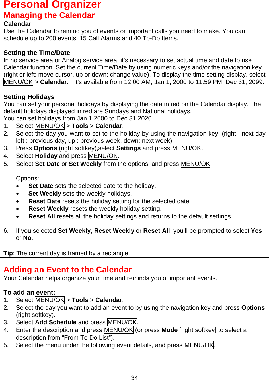  34  Personal Organizer Managing the Calendar Calendar Use the Calendar to remind you of events or important calls you need to make. You can schedule up to 200 events, 15 Call Alarms and 40 To-Do Items.  Setting the Time/Date In no service area or Analog service area, it’s necessary to set actual time and date to use Calendar function. Set the current Time/Date by using numeric keys and/or the navigation key   (right or left: move cursor, up or down: change value). To display the time setting display, select   MENU/OK &gt; Calendar.    It&apos;s available from 12:00 AM, Jan 1, 2000 to 11:59 PM, Dec 31, 2099.  Setting Holidays You can set your personal holidays by displaying the data in red on the Calendar display. The default holidays displayed in red are Sundays and National holidays. You can set holidays from Jan 1,2000 to Dec 31,2020. 1. Select MENU/OK &gt; Tools &gt; Calendar. 2.  Select the day you want to set to the holiday by using the navigation key. (right : next day left : previous day, up : previous week, down: next week). 3. Press Options (right softkey),select Settings and press MENU/OK. 4. Select Holiday and press MENU/OK. 5. Select Set Date or Set Weekly from the options, and press MENU/OK.  Options: •  Set Date sets the selected date to the holiday. •  Set Weekly sets the weekly holidays. •  Reset Date resets the holiday setting for the selected date. •  Reset Weekly resets the weekly holiday setting. •  Reset All resets all the holiday settings and returns to the default settings.  6.  If you selected Set Weekly, Reset Weekly or Reset All, you’ll be prompted to select Yes or No.  Tip: The current day is framed by a rectangle.  Adding an Event to the Calendar Your Calendar helps organize your time and reminds you of important events.  To add an event: 1. Select MENU/OK &gt; Tools &gt; Calendar. 2.  Select the day you want to add an event to by using the navigation key and press Options (right softkey). 3. Select Add Schedule and press MENU/OK. 4.  Enter the description and press MENU/OK (or press Mode [right softkey] to select a description from “From To Do List”). 5.  Select the menu under the following event details, and press MENU/OK. 