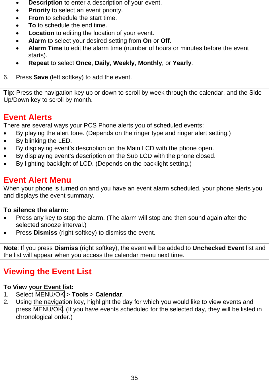  35 •  Description to enter a description of your event. •  Priority to select an event priority. •  From to schedule the start time. •  To to schedule the end time. •  Location to editing the location of your event. •  Alarm to select your desired setting from On or Off. •  Alarm Time to edit the alarm time (number of hours or minutes before the event starts). •  Repeat to select Once, Daily, Weekly, Monthly, or Yearly.  6. Press Save (left softkey) to add the event.  Tip: Press the navigation key up or down to scroll by week through the calendar, and the Side Up/Down key to scroll by month.  Event Alerts There are several ways your PCS Phone alerts you of scheduled events: •  By playing the alert tone. (Depends on the ringer type and ringer alert setting.) •  By blinking the LED. •  By displaying event’s description on the Main LCD with the phone open. •  By displaying event’s description on the Sub LCD with the phone closed. •  By lighting backlight of LCD. (Depends on the backlight setting.)  Event Alert Menu When your phone is turned on and you have an event alarm scheduled, your phone alerts you and displays the event summary.  To silence the alarm: •  Press any key to stop the alarm. (The alarm will stop and then sound again after the selected snooze interval.) •  Press Dismiss (right softkey) to dismiss the event.  Note: If you press Dismiss (right softkey), the event will be added to Unchecked Event list and the list will appear when you access the calendar menu next time.  Viewing the Event List  To View your Event list: 1. Select MENU/OK &gt; Tools &gt; Calendar. 2.  Using the navigation key, highlight the day for which you would like to view events and press MENU/OK. (If you have events scheduled for the selected day, they will be listed in chronological order.) 