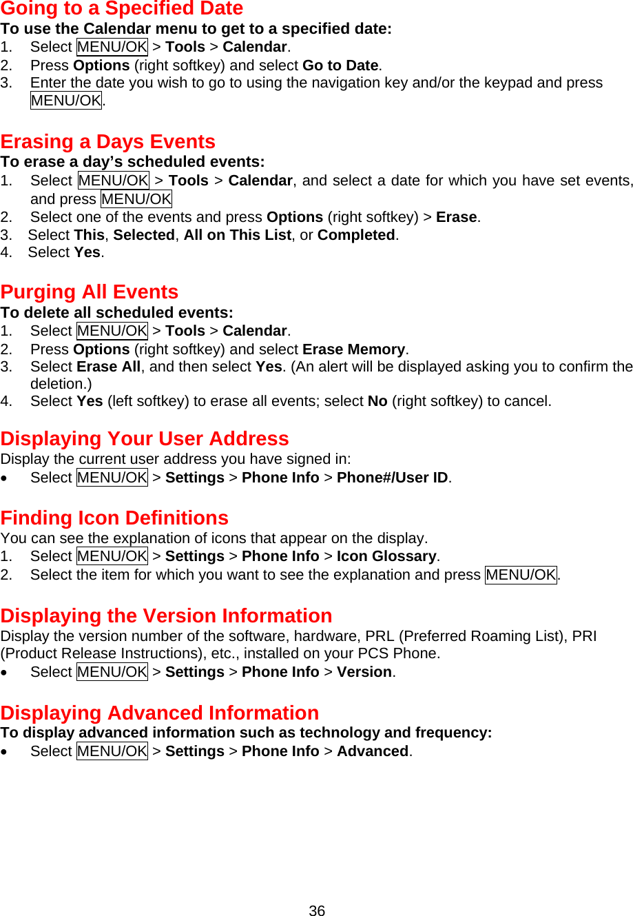 36 Going to a Specified Date To use the Calendar menu to get to a specified date: 1. Select MENU/OK &gt; Tools &gt; Calendar. 2. Press Options (right softkey) and select Go to Date. 3.  Enter the date you wish to go to using the navigation key and/or the keypad and press MENU/OK.  Erasing a Days Events To erase a day’s scheduled events: 1. Select MENU/OK &gt; Tools &gt; Calendar, and select a date for which you have set events, and press MENU/OK 2.  Select one of the events and press Options (right softkey) &gt; Erase. 3.  Select This, Selected, All on This List, or Completed. 4.  Select Yes.  Purging All Events To delete all scheduled events: 1. Select MENU/OK &gt; Tools &gt; Calendar. 2. Press Options (right softkey) and select Erase Memory. 3. Select Erase All, and then select Yes. (An alert will be displayed asking you to confirm the deletion.) 4. Select Yes (left softkey) to erase all events; select No (right softkey) to cancel.   Displaying Your User Address Display the current user address you have signed in: •  Select MENU/OK &gt; Settings &gt; Phone Info &gt; Phone#/User ID.  Finding Icon Definitions You can see the explanation of icons that appear on the display. 1. Select MENU/OK &gt; Settings &gt; Phone Info &gt; Icon Glossary. 2.  Select the item for which you want to see the explanation and press MENU/OK.  Displaying the Version Information Display the version number of the software, hardware, PRL (Preferred Roaming List), PRI   (Product Release Instructions), etc., installed on your PCS Phone. •  Select MENU/OK &gt; Settings &gt; Phone Info &gt; Version.  Displaying Advanced Information To display advanced information such as technology and frequency: •  Select MENU/OK &gt; Settings &gt; Phone Info &gt; Advanced. 