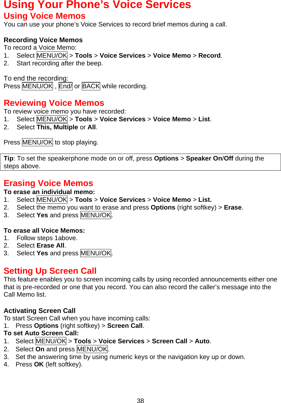  38Using Your Phone’s Voice Services Using Voice Memos You can use your phone’s Voice Services to record brief memos during a call.  Recording Voice Memos To record a Voice Memo: 1. Select MENU/OK &gt; Tools &gt; Voice Services &gt; Voice Memo &gt; Record. 2.  Start recording after the beep.  To end the recording: Press MENU/OK , End/ or BACK while recording.  Reviewing Voice Memos To review voice memo you have recorded: 1. Select MENU/OK &gt; Tools &gt; Voice Services &gt; Voice Memo &gt; List. 2. Select This, Multiple or All.  Press MENU/OK to stop playing.  Tip: To set the speakerphone mode on or off, press Options &gt; Speaker On/Off during the steps above.   Erasing Voice Memos To erase an individual memo: 1. Select MENU/OK &gt; Tools &gt; Voice Services &gt; Voice Memo &gt; List. 2.  Select the memo you want to erase and press Options (right softkey) &gt; Erase. 3. Select Yes and press MENU/OK.  To erase all Voice Memos: 1. Follow steps 1above. 2. Select Erase All. 3. Select Yes and press MENU/OK.  Setting Up Screen Call This feature enables you to screen incoming calls by using recorded announcements either one that is pre-recorded or one that you record. You can also record the caller’s message into the Call Memo list.    Activating Screen Call To start Screen Call when you have incoming calls: 1.  Press Options (right softkey) &gt; Screen Call. To set Auto Screen Call: 1.  Select MENU/OK &gt; Tools &gt; Voice Services &gt; Screen Call &gt; Auto. 2.  Select On and press MENU/OK. 3.    Set the answering time by using numeric keys or the navigation key up or down. 4.  Press OK (left softkey). 