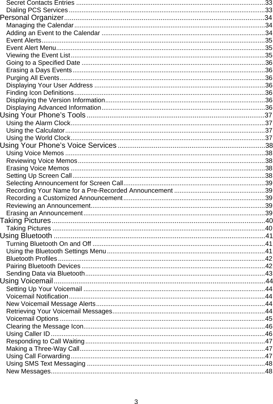  3Secret Contacts Entries ........................................................................................................33 Dialing PCS Services ............................................................................................................33 Personal Organizer..........................................................................................................34 Managing the Calendar.........................................................................................................34 Adding an Event to the Calendar ..........................................................................................34 Event Alerts...........................................................................................................................35 Event Alert Menu...................................................................................................................35 Viewing the Event List...........................................................................................................35 Going to a Specified Date .....................................................................................................36 Erasing a Days Events..........................................................................................................36 Purging All Events.................................................................................................................36 Displaying Your User Address ..............................................................................................36 Finding Icon Definitions.........................................................................................................36 Displaying the Version Information........................................................................................36 Displaying Advanced Information..........................................................................................36 Using Your Phone’s Tools ..............................................................................................37 Using the Alarm Clock...........................................................................................................37 Using the Calculator..............................................................................................................37 Using the World Clock...........................................................................................................37 Using Your Phone’s Voice Services ..............................................................................38 Using Voice Memos ..............................................................................................................38 Reviewing Voice Memos.......................................................................................................38 Erasing Voice Memos ...........................................................................................................38 Setting Up Screen Call..........................................................................................................38 Selecting Announcement for Screen Call..............................................................................39 Recording Your Name for a Pre-Recorded Announcement ..................................................39 Recording a Customized Announcement..............................................................................39 Reviewing an Announcement................................................................................................39 Erasing an Announcement....................................................................................................39 Taking Pictures.................................................................................................................40 Taking Pictures .....................................................................................................................40 Using Bluetooth ................................................................................................................41 Turning Bluetooth On and Off ...............................................................................................41 Using the Bluetooth Settings Menu.......................................................................................41 Bluetooth Profiles..................................................................................................................42 Pairing Bluetooth Devices .....................................................................................................42 Sending Data via Bluetooth...................................................................................................43 Using Voicemail................................................................................................................44 Setting Up Your Voicemail ....................................................................................................44 Voicemail Notification............................................................................................................44 New Voicemail Message Alerts.............................................................................................44 Retrieving Your Voicemail Messages....................................................................................44 Voicemail Options .................................................................................................................45 Clearing the Message Icon....................................................................................................46 Using Caller ID......................................................................................................................46 Responding to Call Waiting...................................................................................................47 Making a Three-Way Call......................................................................................................47 Using Call Forwarding...........................................................................................................47 Using SMS Text Messaging ..................................................................................................48 New Messages......................................................................................................................48 