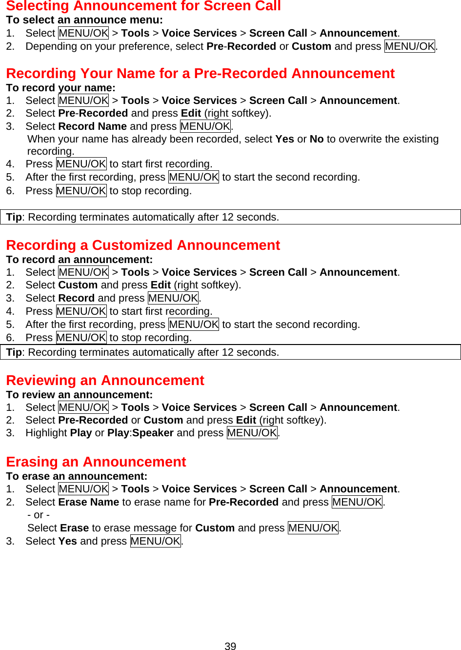  39  Selecting Announcement for Screen Call To select an announce menu: 1.  Select MENU/OK &gt; Tools &gt; Voice Services &gt; Screen Call &gt; Announcement. 2.    Depending on your preference, select Pre-Recorded or Custom and press MENU/OK.  Recording Your Name for a Pre-Recorded Announcement To record your name: 1.  Select MENU/OK &gt; Tools &gt; Voice Services &gt; Screen Call &gt; Announcement. 2.  Select Pre-Recorded and press Edit (right softkey). 3.  Select Record Name and press MENU/OK. When your name has already been recorded, select Yes or No to overwrite the existing recording. 4.    Press MENU/OK to start first recording. 5.    After the first recording, press MENU/OK to start the second recording. 6.    Press MENU/OK to stop recording.  Tip: Recording terminates automatically after 12 seconds.  Recording a Customized Announcement To record an announcement: 1.  Select MENU/OK &gt; Tools &gt; Voice Services &gt; Screen Call &gt; Announcement. 2.  Select Custom and press Edit (right softkey). 3.  Select Record and press MENU/OK. 4.    Press MENU/OK to start first recording. 5.    After the first recording, press MENU/OK to start the second recording. 6.    Press MENU/OK to stop recording. Tip: Recording terminates automatically after 12 seconds.   Reviewing an Announcement To review an announcement: 1.  Select MENU/OK &gt; Tools &gt; Voice Services &gt; Screen Call &gt; Announcement. 2.  Select Pre-Recorded or Custom and press Edit (right softkey). 3.  Highlight Play or Play:Speaker and press MENU/OK.  Erasing an Announcement To erase an announcement: 1.  Select MENU/OK &gt; Tools &gt; Voice Services &gt; Screen Call &gt; Announcement. 2.  Select Erase Name to erase name for Pre-Recorded and press MENU/OK. - or - Select Erase to erase message for Custom and press MENU/OK. 3.  Select Yes and press MENU/OK.  