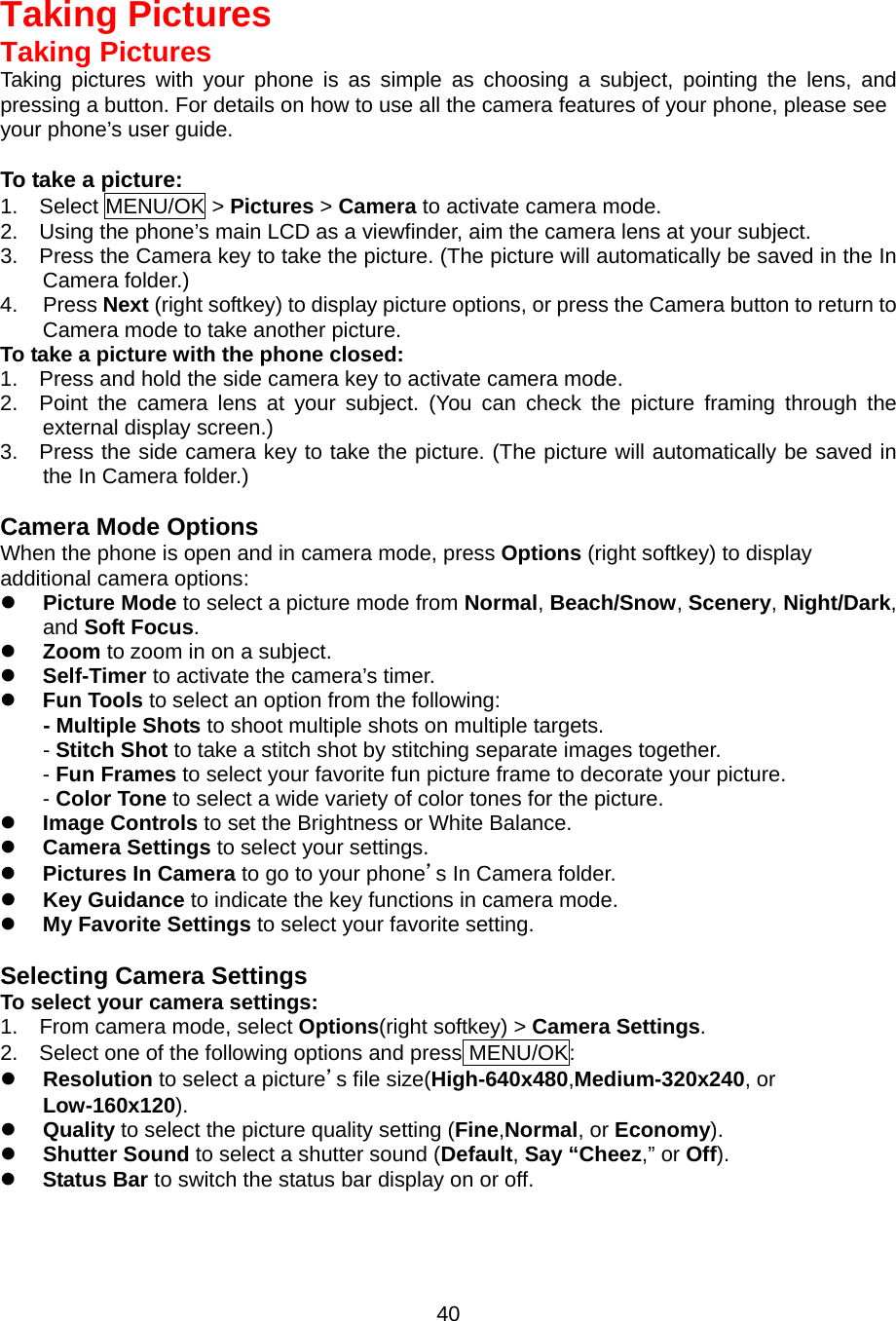  40Taking Pictures Taking Pictures Taking pictures with your phone is as simple as choosing a subject, pointing the lens, and pressing a button. For details on how to use all the camera features of your phone, please see your phone’s user guide.  To take a picture: 1.  Select MENU/OK &gt; Pictures &gt; Camera to activate camera mode. 2.    Using the phone’s main LCD as a viewfinder, aim the camera lens at your subject. 3.    Press the Camera key to take the picture. (The picture will automatically be saved in the In Camera folder.) 4. Press Next (right softkey) to display picture options, or press the Camera button to return to Camera mode to take another picture. To take a picture with the phone closed: 1.    Press and hold the side camera key to activate camera mode. 2.  Point the camera lens at your subject. (You can check the picture framing through the external display screen.) 3.  Press the side camera key to take the picture. (The picture will automatically be saved in the In Camera folder.)  Camera Mode Options When the phone is open and in camera mode, press Options (right softkey) to display additional camera options:   Picture Mode to select a picture mode from Normal, Beach/Snow, Scenery, Night/Dark, and Soft Focus.   Zoom to zoom in on a subject.     Self-Timer to activate the camera’s timer.     Fun Tools to select an option from the following: - Multiple Shots to shoot multiple shots on multiple targets. - Stitch Shot to take a stitch shot by stitching separate images together.   - Fun Frames to select your favorite fun picture frame to decorate your picture. - Color Tone to select a wide variety of color tones for the picture.   Image Controls to set the Brightness or White Balance.   Camera Settings to select your settings.     Pictures In Camera to go to your phone’s In Camera folder.   Key Guidance to indicate the key functions in camera mode.   My Favorite Settings to select your favorite setting.    Selecting Camera Settings To select your camera settings: 1.  From camera mode, select Options(right softkey) &gt; Camera Settings. 2.    Select one of the following options and press MENU/OK:   Resolution to select a picture’s file size(High-640x480,Medium-320x240, or Low-160x120).   Quality to select the picture quality setting (Fine,Normal, or Economy).   Shutter Sound to select a shutter sound (Default, Say “Cheez,” or Off).   Status Bar to switch the status bar display on or off.    