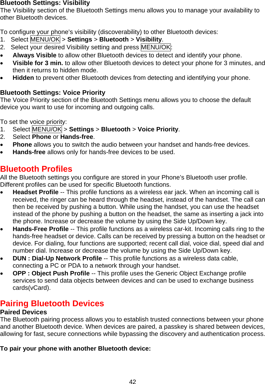  42 Bluetooth Settings: Visibility The Visibility section of the Bluetooth Settings menu allows you to manage your availability to other Bluetooth devices.  To configure your phone’s visibility (discoverability) to other Bluetooth devices: 1. Select MENU/OK &gt; Settings &gt; Bluetooth &gt; Visibility. 2.  Select your desired Visibility setting and press MENU/OK: •  Always Visible to allow other Bluetooth devices to detect and identify your phone. •  Visible for 3 min. to allow other Bluetooth devices to detect your phone for 3 minutes, and then it returns to hidden mode. •  Hidden to prevent other Bluetooth devices from detecting and identifying your phone.   Bluetooth Settings: Voice Priority The Voice Priority section of the Bluetooth Settings menu allows you to choose the default device you want to use for incoming and outgoing calls.  To set the voice priority: 1. Select MENU/OK &gt; Settings &gt; Bluetooth &gt; Voice Priority. 2. Select Phone or Hands-free. •  Phone allows you to switch the audio between your handset and hands-free devices. •  Hands-free allows only for hands-free devices to be used.  Bluetooth Profiles All the Bluetooth settings you configure are stored in your Phone’s Bluetooth user profile. Different profiles can be used for specific Bluetooth functions. •  Headset Profile -- This profile functions as a wireless ear jack. When an incoming call is received, the ringer can be heard through the headset, instead of the handset. The call can then be received by pushing a button. While using the handset, you can use the headset instead of the phone by pushing a button on the headset, the same as inserting a jack into the phone. Increase or decrease the volume by using the Side Up/Down key.   •  Hands-Free Profile -- This profile functions as a wireless car-kit. Incoming calls ring to the hands-free headset or device. Calls can be received by pressing a button on the headset or device. For dialing, four functions are supported; recent call dial, voice dial, speed dial and number dial. Increase or decrease the volume by using the Side Up/Down key. •  DUN : Dial-Up Network Profile -- This profile functions as a wireless data cable,   connecting a PC or PDA to a network through your handset. •  OPP : Object Push Profile -- This profile uses the Generic Object Exchange profile services to send data objects between devices and can be used to exchange business cards(vCard).  Pairing Bluetooth Devices Paired Devices The Bluetooth pairing process allows you to establish trusted connections between your phone and another Bluetooth device. When devices are paired, a passkey is shared between devices, allowing for fast, secure connections while bypassing the discovery and authentication process.  To pair your phone with another Bluetooth device: 