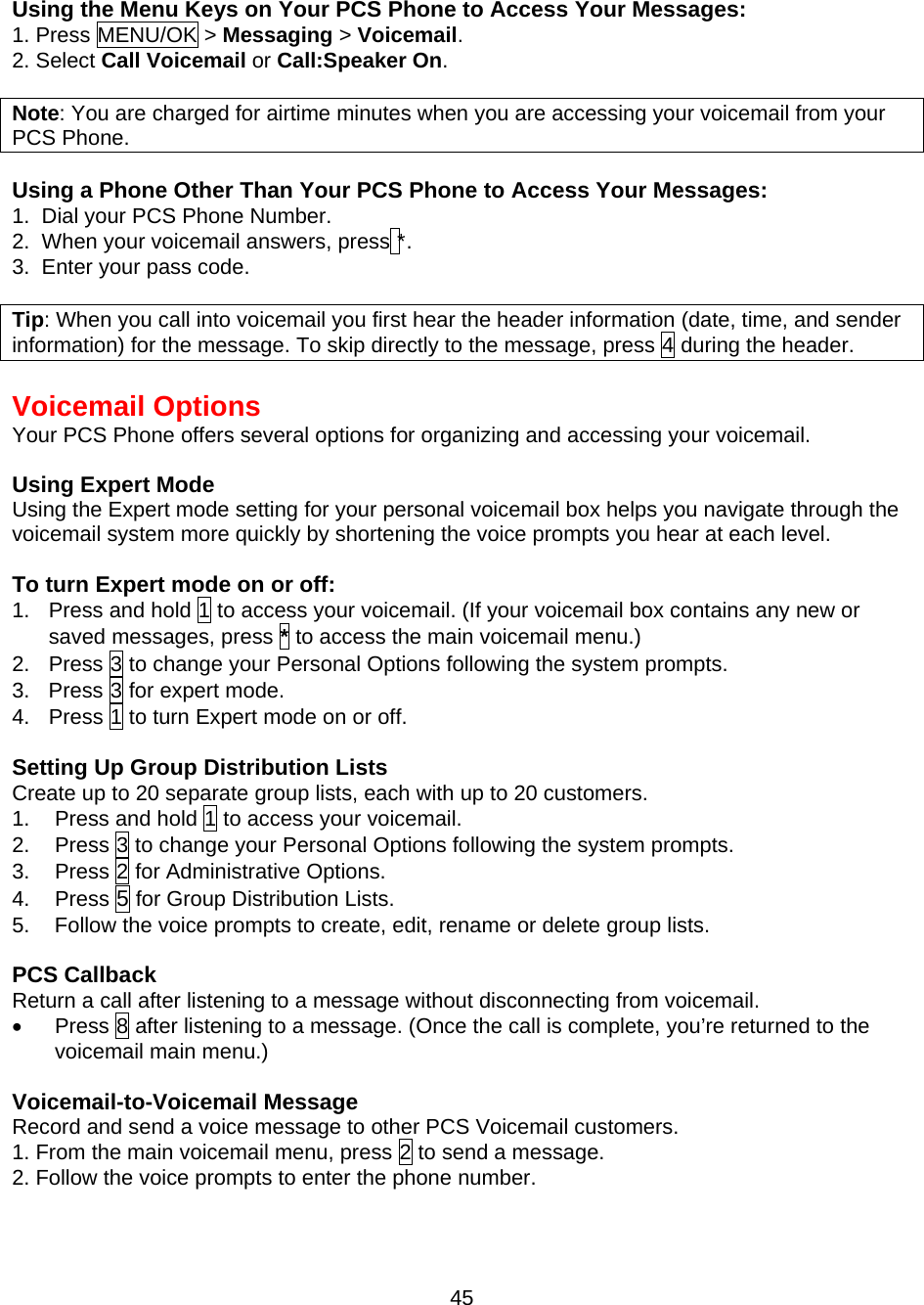  45  Using the Menu Keys on Your PCS Phone to Access Your Messages: 1. Press MENU/OK &gt; Messaging &gt; Voicemail. 2. Select Call Voicemail or Call:Speaker On.  Note: You are charged for airtime minutes when you are accessing your voicemail from your PCS Phone.  Using a Phone Other Than Your PCS Phone to Access Your Messages: 1.  Dial your PCS Phone Number. 2.  When your voicemail answers, press *. 3.  Enter your pass code.  Tip: When you call into voicemail you first hear the header information (date, time, and sender information) for the message. To skip directly to the message, press 4 during the header.  Voicemail Options Your PCS Phone offers several options for organizing and accessing your voicemail.  Using Expert Mode Using the Expert mode setting for your personal voicemail box helps you navigate through the voicemail system more quickly by shortening the voice prompts you hear at each level.  To turn Expert mode on or off: 1.  Press and hold 1 to access your voicemail. (If your voicemail box contains any new or saved messages, press * to access the main voicemail menu.) 2.  Press 3 to change your Personal Options following the system prompts. 3.  Press 3 for expert mode. 4. Press 1 to turn Expert mode on or off.  Setting Up Group Distribution Lists Create up to 20 separate group lists, each with up to 20 customers. 1.  Press and hold 1 to access your voicemail. 2.  Press 3 to change your Personal Options following the system prompts. 3. Press 2 for Administrative Options. 4. Press 5 for Group Distribution Lists. 5.  Follow the voice prompts to create, edit, rename or delete group lists.  PCS Callback Return a call after listening to a message without disconnecting from voicemail. •  Press 8 after listening to a message. (Once the call is complete, you’re returned to the voicemail main menu.)   Voicemail-to-Voicemail Message Record and send a voice message to other PCS Voicemail customers. 1. From the main voicemail menu, press 2 to send a message. 2. Follow the voice prompts to enter the phone number. 