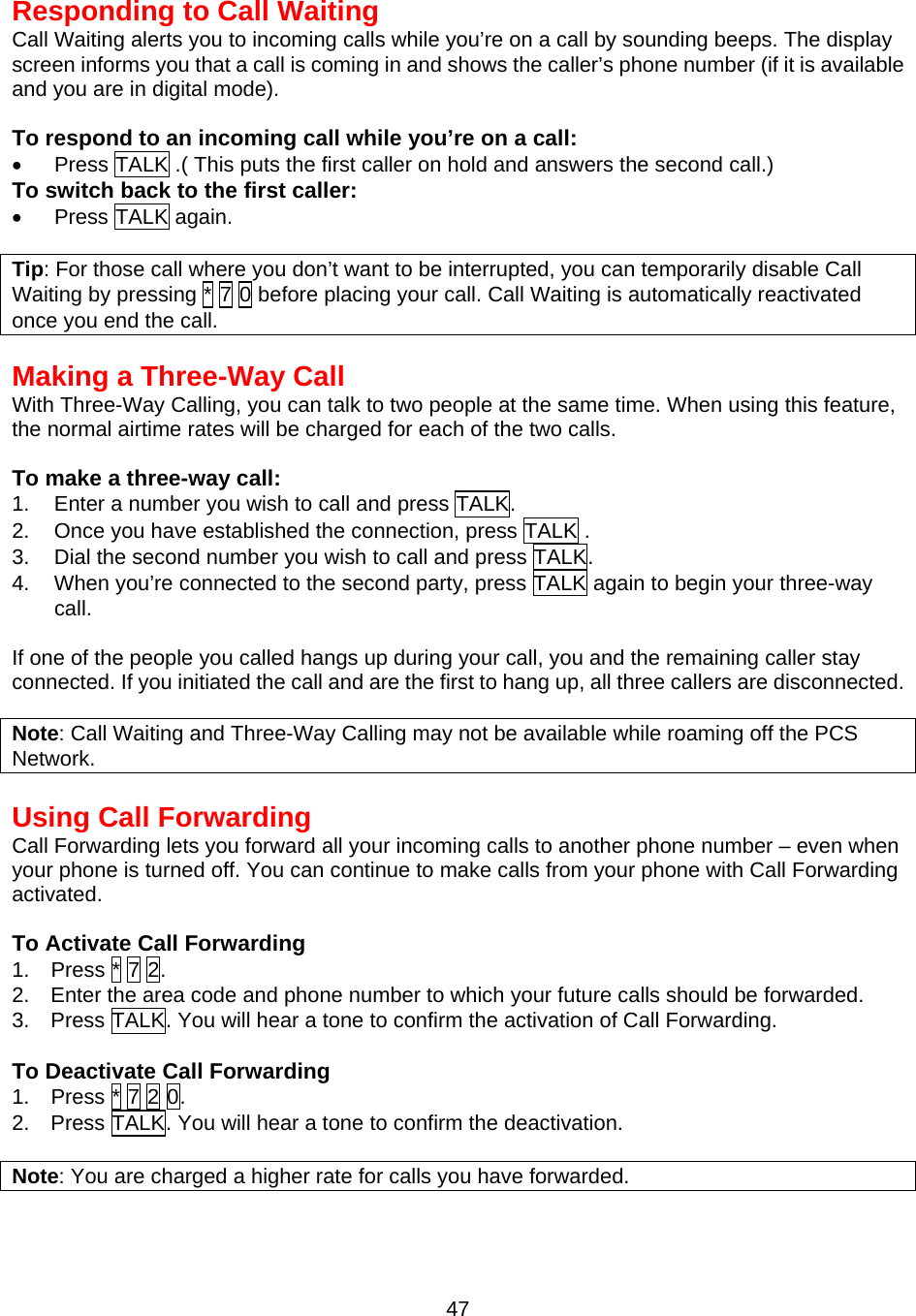  47Responding to Call Waiting Call Waiting alerts you to incoming calls while you’re on a call by sounding beeps. The display screen informs you that a call is coming in and shows the caller’s phone number (if it is available and you are in digital mode).  To respond to an incoming call while you’re on a call: •  Press TALK .( This puts the first caller on hold and answers the second call.) To switch back to the first caller: •  Press TALK again.  Tip: For those call where you don’t want to be interrupted, you can temporarily disable Call Waiting by pressing * 7 0 before placing your call. Call Waiting is automatically reactivated once you end the call.   Making a Three-Way Call With Three-Way Calling, you can talk to two people at the same time. When using this feature,   the normal airtime rates will be charged for each of the two calls.  To make a three-way call: 1.  Enter a number you wish to call and press TALK. 2.  Once you have established the connection, press TALK . 3.  Dial the second number you wish to call and press TALK. 4.  When you’re connected to the second party, press TALK again to begin your three-way call.  If one of the people you called hangs up during your call, you and the remaining caller stay connected. If you initiated the call and are the first to hang up, all three callers are disconnected.  Note: Call Waiting and Three-Way Calling may not be available while roaming off the PCS Network.  Using Call Forwarding Call Forwarding lets you forward all your incoming calls to another phone number – even when your phone is turned off. You can continue to make calls from your phone with Call Forwarding activated.  To Activate Call Forwarding 1.  Press * 7 2. 2.    Enter the area code and phone number to which your future calls should be forwarded. 3.    Press TALK. You will hear a tone to confirm the activation of Call Forwarding.  To Deactivate Call Forwarding 1.    Press * 7 2 0. 2.    Press TALK. You will hear a tone to confirm the deactivation.  Note: You are charged a higher rate for calls you have forwarded.   