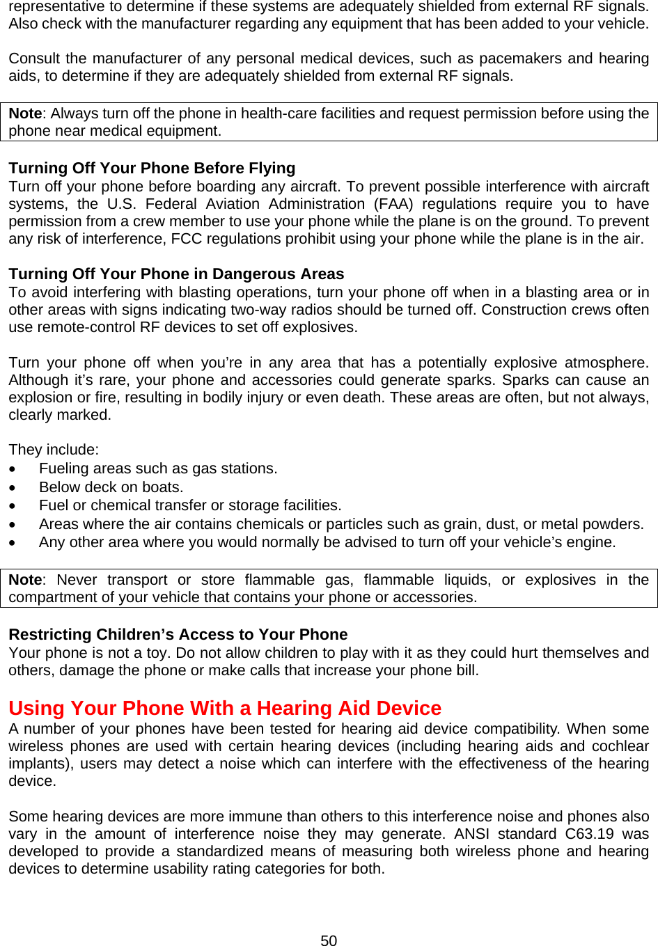  50representative to determine if these systems are adequately shielded from external RF signals. Also check with the manufacturer regarding any equipment that has been added to your vehicle.    Consult the manufacturer of any personal medical devices, such as pacemakers and hearing aids, to determine if they are adequately shielded from external RF signals.  Note: Always turn off the phone in health-care facilities and request permission before using the phone near medical equipment.  Turning Off Your Phone Before Flying Turn off your phone before boarding any aircraft. To prevent possible interference with aircraft systems, the U.S. Federal Aviation Administration (FAA) regulations require you to have permission from a crew member to use your phone while the plane is on the ground. To prevent any risk of interference, FCC regulations prohibit using your phone while the plane is in the air.  Turning Off Your Phone in Dangerous Areas To avoid interfering with blasting operations, turn your phone off when in a blasting area or in other areas with signs indicating two-way radios should be turned off. Construction crews often use remote-control RF devices to set off explosives.  Turn your phone off when you’re in any area that has a potentially explosive atmosphere. Although it’s rare, your phone and accessories could generate sparks. Sparks can cause an explosion or fire, resulting in bodily injury or even death. These areas are often, but not always, clearly marked.  They include: •  Fueling areas such as gas stations. •  Below deck on boats. •  Fuel or chemical transfer or storage facilities. •  Areas where the air contains chemicals or particles such as grain, dust, or metal powders. •  Any other area where you would normally be advised to turn off your vehicle’s engine.  Note: Never transport or store flammable gas, flammable liquids, or explosives in the compartment of your vehicle that contains your phone or accessories.  Restricting Children’s Access to Your Phone Your phone is not a toy. Do not allow children to play with it as they could hurt themselves and others, damage the phone or make calls that increase your phone bill.   Using Your Phone With a Hearing Aid Device A number of your phones have been tested for hearing aid device compatibility. When some wireless phones are used with certain hearing devices (including hearing aids and cochlear implants), users may detect a noise which can interfere with the effectiveness of the hearing device.  Some hearing devices are more immune than others to this interference noise and phones also vary in the amount of interference noise they may generate. ANSI standard C63.19 was developed to provide a standardized means of measuring both wireless phone and hearing devices to determine usability rating categories for both. 