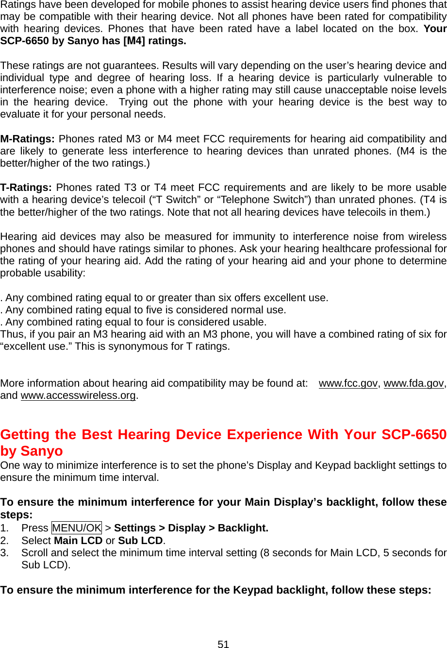  51 Ratings have been developed for mobile phones to assist hearing device users find phones that may be compatible with their hearing device. Not all phones have been rated for compatibility with hearing devices. Phones that have been rated have a label located on the box. Your SCP-6650 by Sanyo has [M4] ratings.  These ratings are not guarantees. Results will vary depending on the user’s hearing device and individual type and degree of hearing loss. If a hearing device is particularly vulnerable to interference noise; even a phone with a higher rating may still cause unacceptable noise levels in the hearing device.  Trying out the phone with your hearing device is the best way to evaluate it for your personal needs.  M-Ratings: Phones rated M3 or M4 meet FCC requirements for hearing aid compatibility and are likely to generate less interference to hearing devices than unrated phones. (M4 is the better/higher of the two ratings.)  T-Ratings: Phones rated T3 or T4 meet FCC requirements and are likely to be more usable with a hearing device’s telecoil (“T Switch” or “Telephone Switch”) than unrated phones. (T4 is the better/higher of the two ratings. Note that not all hearing devices have telecoils in them.)  Hearing aid devices may also be measured for immunity to interference noise from wireless phones and should have ratings similar to phones. Ask your hearing healthcare professional for the rating of your hearing aid. Add the rating of your hearing aid and your phone to determine probable usability:  . Any combined rating equal to or greater than six offers excellent use. . Any combined rating equal to five is considered normal use. . Any combined rating equal to four is considered usable. Thus, if you pair an M3 hearing aid with an M3 phone, you will have a combined rating of six for “excellent use.” This is synonymous for T ratings.   More information about hearing aid compatibility may be found at:    www.fcc.gov, www.fda.gov, and www.accesswireless.org.   Getting the Best Hearing Device Experience With Your SCP-6650 by Sanyo One way to minimize interference is to set the phone’s Display and Keypad backlight settings to ensure the minimum time interval.  To ensure the minimum interference for your Main Display’s backlight, follow these steps: 1. Press MENU/OK &gt; Settings &gt; Display &gt; Backlight. 2. Select Main LCD or Sub LCD. 3.  Scroll and select the minimum time interval setting (8 seconds for Main LCD, 5 seconds for Sub LCD).   To ensure the minimum interference for the Keypad backlight, follow these steps: 