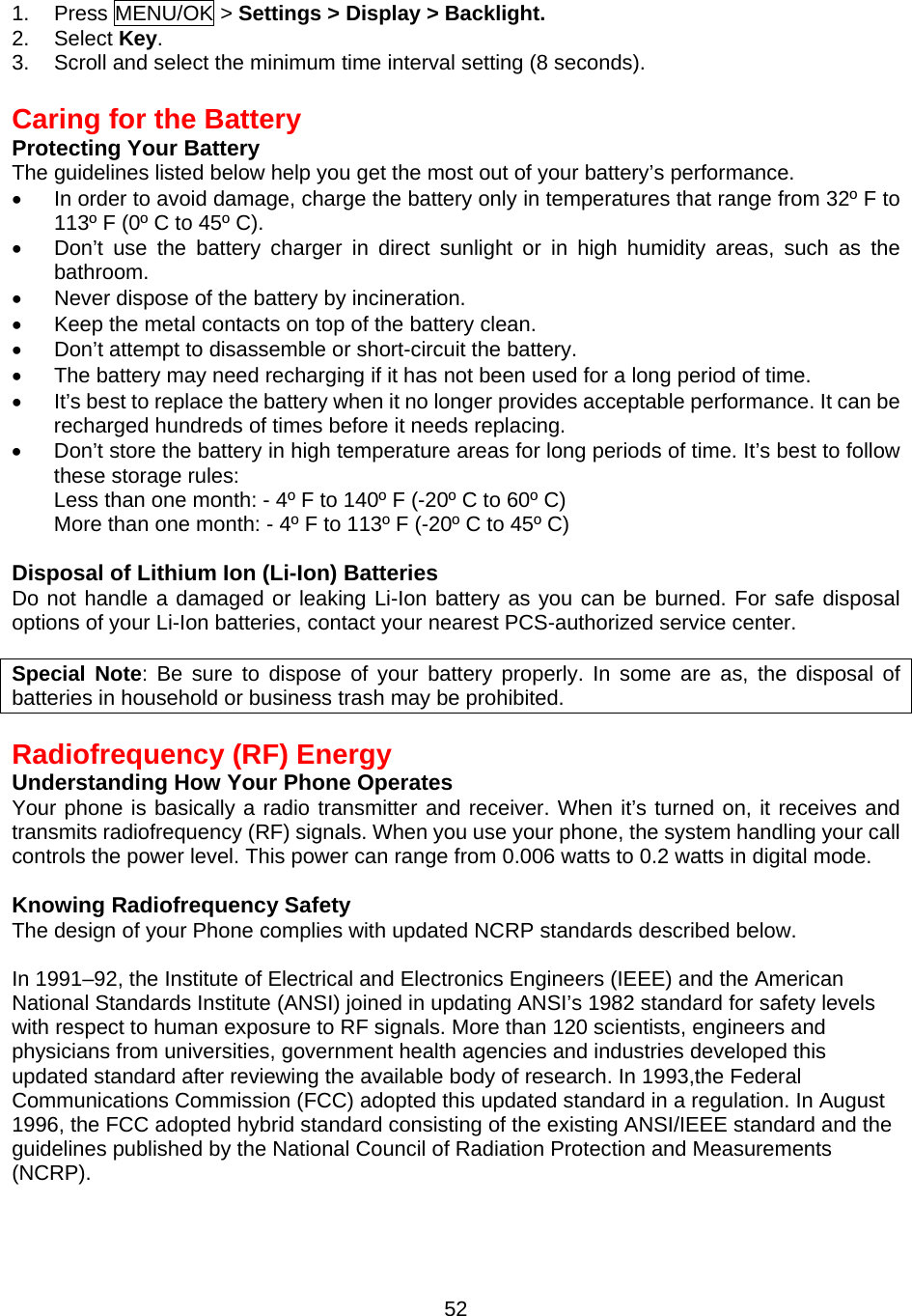  521. Press MENU/OK &gt; Settings &gt; Display &gt; Backlight. 2. Select Key. 3.  Scroll and select the minimum time interval setting (8 seconds).  Caring for the Battery Protecting Your Battery The guidelines listed below help you get the most out of your battery’s performance. •  In order to avoid damage, charge the battery only in temperatures that range from 32º F to 113º F (0º C to 45º C). •  Don’t use the battery charger in direct sunlight or in high humidity areas, such as the bathroom. •  Never dispose of the battery by incineration. •  Keep the metal contacts on top of the battery clean. •  Don’t attempt to disassemble or short-circuit the battery. •  The battery may need recharging if it has not been used for a long period of time. •  It’s best to replace the battery when it no longer provides acceptable performance. It can be recharged hundreds of times before it needs replacing. •  Don’t store the battery in high temperature areas for long periods of time. It’s best to follow these storage rules: Less than one month: - 4º F to 140º F (-20º C to 60º C) More than one month: - 4º F to 113º F (-20º C to 45º C)  Disposal of Lithium Ion (Li-Ion) Batteries Do not handle a damaged or leaking Li-Ion battery as you can be burned. For safe disposal options of your Li-Ion batteries, contact your nearest PCS-authorized service center.  Special Note: Be sure to dispose of your battery properly. In some are as, the disposal of batteries in household or business trash may be prohibited.   Radiofrequency (RF) Energy Understanding How Your Phone Operates Your phone is basically a radio transmitter and receiver. When it’s turned on, it receives and transmits radiofrequency (RF) signals. When you use your phone, the system handling your call controls the power level. This power can range from 0.006 watts to 0.2 watts in digital mode.  Knowing Radiofrequency Safety The design of your Phone complies with updated NCRP standards described below.    In 1991–92, the Institute of Electrical and Electronics Engineers (IEEE) and the American National Standards Institute (ANSI) joined in updating ANSI’s 1982 standard for safety levels with respect to human exposure to RF signals. More than 120 scientists, engineers and physicians from universities, government health agencies and industries developed this updated standard after reviewing the available body of research. In 1993,the Federal Communications Commission (FCC) adopted this updated standard in a regulation. In August 1996, the FCC adopted hybrid standard consisting of the existing ANSI/IEEE standard and the guidelines published by the National Council of Radiation Protection and Measurements (NCRP).  