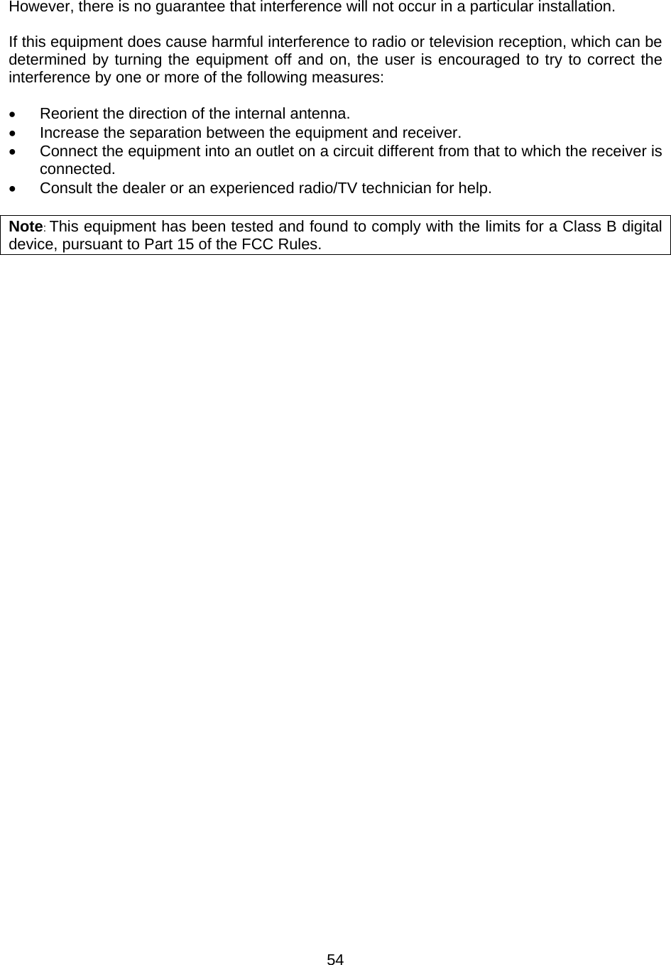 54However, there is no guarantee that interference will not occur in a particular installation.  If this equipment does cause harmful interference to radio or television reception, which can be determined by turning the equipment off and on, the user is encouraged to try to correct the interference by one or more of the following measures:  •  Reorient the direction of the internal antenna. •  Increase the separation between the equipment and receiver. •  Connect the equipment into an outlet on a circuit different from that to which the receiver is connected. •  Consult the dealer or an experienced radio/TV technician for help.  Note: This equipment has been tested and found to comply with the limits for a Class B digital device, pursuant to Part 15 of the FCC Rules.   