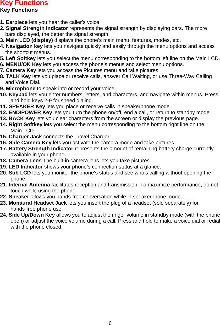  6Key Functions Key Functions  1. Earpiece lets you hear the caller’s voice. 2. Signal Strength Indicator represents the signal strength by displaying bars. The more bars displayed, the better the signal strength. 3. Main LCD (display) displays the phone’s main menu, features, modes, etc. 4. Navigation key lets you navigate quickly and easily through the menu options and access the shortcut menus. 5. Left Softkey lets you select the menu corresponding to the bottom left line on the Main LCD. 6. MENU/OK Key lets you access the phone’s menus and select menu options. 7. Camera Key lets you access the Pictures menu and take pictures 8. TALK Key lets you place or receive calls, answer Call Waiting, or use Three-Way Calling   and Voice Dial. 9. Microphone to speak into or record your voice. 10. Keypad lets you enter numbers, letters, and characters, and navigate within menus. Press and hold keys 2-9 for speed dialing. 11. SPEAKER Key lets you place or receive calls in speakerphone mode. 12. END/POWER Key lets you turn the phone on/off, end a call, or return to standby mode. 13. BACK Key lets you clear characters from the screen or display the previous page. 14. Right Softkey lets you select the menu corresponding to the bottom right line on the   Main LCD. 15. Charger Jack connects the Travel Charger. 16. Side Camera Key lets you activate the camera mode and take pictures. 17. Battery Strength Indicator represents the amount of remaining battery charge currently available in your phone. 18. Camera Lens The built-in camera lens lets you take pictures. 19. LED Indicator shows your phone’s connection status at a glance. 20. Sub LCD lets you monitor the phone’s status and see who’s calling without opening the phone. 21. Internal Antenna facilitates reception and transmission. To maximize performance, do not touch while using the phone. 22. Speaker allows you hands-free conversation while in speakerphone mode. 23. Monaural Headset Jack lets you insert the plug of a headset (sold separately) for hands-free phone use. 24. Side Up/Down Key allows you to adjust the ringer volume in standby mode (with the phone open) or adjust the voice volume during a call. Press and hold to make a voice dial or redial with the phone closed.          