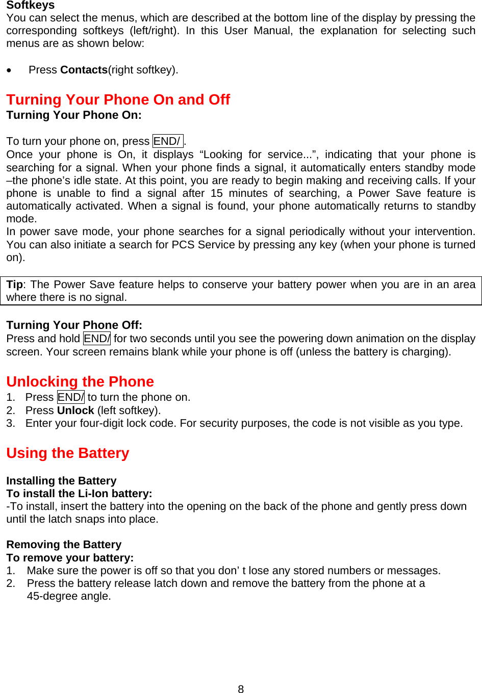  8Softkeys You can select the menus, which are described at the bottom line of the display by pressing the corresponding softkeys (left/right). In this User Manual, the explanation for selecting such menus are as shown below:  •  Press Contacts(right softkey).  Turning Your Phone On and Off Turning Your Phone On:  To turn your phone on, press END/ . Once your phone is On, it displays “Looking for service...”, indicating that your phone is searching for a signal. When your phone finds a signal, it automatically enters standby mode –the phone’s idle state. At this point, you are ready to begin making and receiving calls. If your phone is unable to find a signal after 15 minutes of searching, a Power Save feature is automatically activated. When a signal is found, your phone automatically returns to standby mode. In power save mode, your phone searches for a signal periodically without your intervention.  You can also initiate a search for PCS Service by pressing any key (when your phone is turned on).  Tip: The Power Save feature helps to conserve your battery power when you are in an area where there is no signal.  Turning Your Phone Off: Press and hold END/ for two seconds until you see the powering down animation on the display screen. Your screen remains blank while your phone is off (unless the battery is charging).  Unlocking the Phone 1.  Press END/ to turn the phone on. 2. Press Unlock (left softkey). 3.  Enter your four-digit lock code. For security purposes, the code is not visible as you type.  Using the Battery  Installing the Battery To install the Li-Ion battery: -To install, insert the battery into the opening on the back of the phone and gently press down until the latch snaps into place.  Removing the Battery To remove your battery: 1.    Make sure the power is off so that you don’ t lose any stored numbers or messages. 2.  Press the battery release latch down and remove the battery from the phone at a 45-degree angle.    