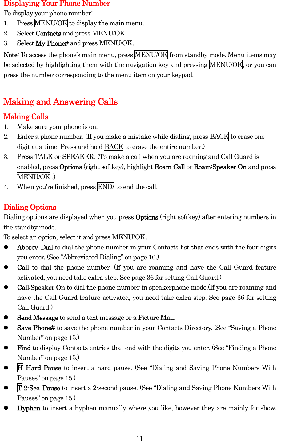 Displaying Your Phone Number To display your phone number: 1.  Press MENU/OK to display the main menu. 2. Select Contacts and press MENU/OK. 3. Select My Phone# and press MENU/OK. Note: To access the phone’s main menu, press MENU/OK from standby mode. Menu items may be selected by highlighting them with the navigation key and pressing MENU/OK, or you can press the number corresponding to the menu item on your keypad.  Making and Answering Calls Making Calls 1.  Make sure your phone is on. 2.  Enter a phone number. (If you make a mistake while dialing, press BACK to erase one digit at a time. Press and hold BACK to erase the entire number.) 3.  Press TALK or SPEAKER. (To make a call when you are roaming and Call Guard is enabled, press Options (right softkey), highlight Roam Call or Roam:Speaker On and press MENU/OK .) 4.  When you’re finished, press END/ to end the call.  Dialing Options Dialing options are displayed when you press Options (right softkey) after entering numbers in the standby mode. To select an option, select it and press MENU/OK.   Abbrev. Dial to dial the phone number in your Contacts list that ends with the four digits you enter. (See “Abbreviated Dialing” on page 16.)   Call  to dial the phone number. (If you are roaming and have the Call Guard feature activated, you need take extra step. See page 36 for setting Call Guard.)   Call:Speaker On to dial the phone number in speakerphone mode.(If you are roaming and have the Call Guard feature activated, you need take extra step. See page 36 for setting Call Guard.)   Send Message to send a text message or a Picture Mail.   Save Phone# to save the phone number in your Contacts Directory. (See “Saving a Phone Number” on page 15.)   Find to display Contacts entries that end with the digits you enter. (See “Finding a Phone Number” on page 15.)   H Hard Pause to insert a hard pause. (See “Dialing and Saving Phone Numbers With Pauses” on page 15.)   T 2-Sec. Pause to insert a 2-second pause. (See “Dialing and Saving Phone Numbers With Pauses” on page 15.)   Hyphen to insert a hyphen manually where you like, however they are mainly for show.  11