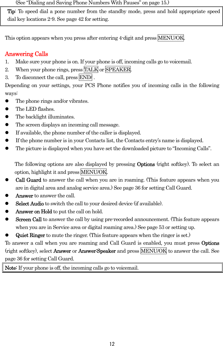 (See “Dialing and Saving Phone Numbers With Pauses” on page 15.) Tip: To speed dial a pone number from the standby mode, press and hold appropriate speed dial key locations 2-9. See page 42 for setting.  This option appears when you press after entering 4-digit and press MENU/OK.  Answering Calls 1.  Make sure your phone is on. If your phone is off, incoming calls go to voicemail. 2.  When your phone rings, press TALK or SPEAKER. 3.  To disconnect the call, press END/ . Depending on your settings, your PCS Phone notifies you of incoming calls in the following ways:   The phone rings and/or vibrates.   The LED flashes.   The backlight illuminates.   The screen displays an incoming call message.   If available, the phone number of the caller is displayed.   If the phone number is in your Contacts list, the Contacts entry’s name is displayed.   The picture is displayed when you have set the downloaded picture to “Incoming Calls”.    The following options are also displayed by pressing Options (right softkey). To select an option, highlight it and press MENU/OK.   Call Guard to answer the call when you are in roaming. (This feature appears when you are in digital area and analog service area.) See page 36 for setting Call Guard.   Answer to answer the call.   Select Audio to switch the call to your desired device (if available).   Answer on Hold to put the call on hold.   Screen Call to answer the call by using pre-recorded announcement. (This feature appears when you are in Service area or digital roaming area.) See page 53 or setting up.   Quiet Ringer to mute the ringer. (This feature appears when the ringer is set.) To answer a call when you are roaming and Call Guard is enabled, you must press Options (right softkey), select Answer or Answer:Speaker and press MENU/OK to answer the call. See page 36 for setting Call Guard. Note: If your phone is off, the incoming calls go to voicemail.   12