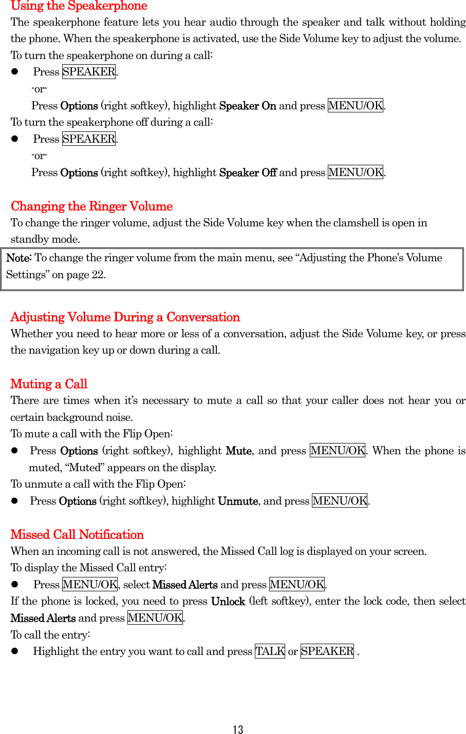 Using the Speakerphone The speakerphone feature lets you hear audio through the speaker and talk without holding the phone. When the speakerphone is activated, use the Side Volume key to adjust the volume. To turn the speakerphone on during a call:   Press SPEAKER. -or- Press Options (right softkey), highlight Speaker On and press MENU/OK. To turn the speakerphone off during a call:   Press SPEAKER. -or- Press Options (right softkey), highlight Speaker Off and press MENU/OK.  Changing the Ringer Volume To change the ringer volume, adjust the Side Volume key when the clamshell is open in standby mode. Note: To change the ringer volume from the main menu, see “Adjusting the Phone’s Volume Settings” on page 22.  Adjusting Volume During a Conversation Whether you need to hear more or less of a conversation, adjust the Side Volume key, or press the navigation key up or down during a call.  Muting a Call There are times when it’s necessary to mute a call so that your caller does not hear you or certain background noise. To mute a call with the Flip Open:   Press Options (right softkey), highlight Mute, and press MENU/OK. When the phone is muted, “Muted” appears on the display. To unmute a call with the Flip Open:   Press Options (right softkey), highlight Unmute, and press MENU/OK.  Missed Call Notification When an incoming call is not answered, the Missed Call log is displayed on your screen. To display the Missed Call entry:   Press MENU/OK, select Missed Alerts and press MENU/OK. If the phone is locked, you need to press Unlock (left softkey), enter the lock code, then select Missed Alerts and press MENU/OK. To call the entry:   Highlight the entry you want to call and press TALK or SPEAKER .   13