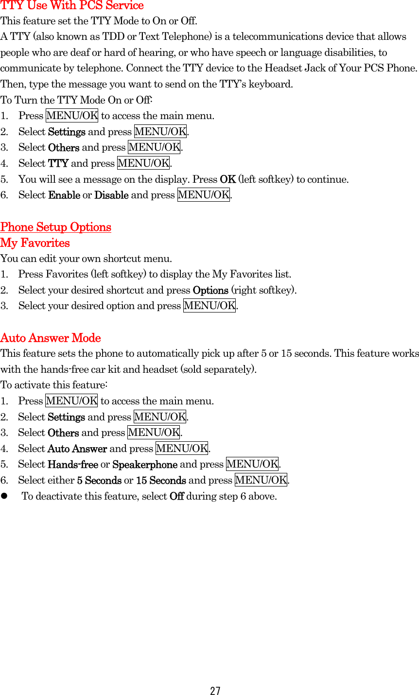 TTY Use With PCS Service This feature set the TTY Mode to On or Off. A TTY (also known as TDD or Text Telephone) is a telecommunications device that allows people who are deaf or hard of hearing, or who have speech or language disabilities, to communicate by telephone. Connect the TTY device to the Headset Jack of Your PCS Phone. Then, type the message you want to send on the TTY’s keyboard. To Turn the TTY Mode On or Off: 1.  Press MENU/OK to access the main menu. 2. Select Settings and press MENU/OK. 3. Select Others and press MENU/OK. 4. Select TTY and press MENU/OK. 5.  You will see a message on the display. Press OK (left softkey) to continue. 6. Select Enable or Disable and press MENU/OK.  Phone Setup Options My Favorites You can edit your own shortcut menu. 1.  Press Favorites (left softkey) to display the My Favorites list. 2.  Select your desired shortcut and press Options (right softkey). 3.  Select your desired option and press MENU/OK.  Auto Answer Mode This feature sets the phone to automatically pick up after 5 or 15 seconds. This feature works with the hands-free car kit and headset (sold separately). To activate this feature: 1.    Press MENU/OK to access the main menu. 2.  Select Settings and press MENU/OK. 3.  Select Others and press MENU/OK. 4.  Select Auto Answer and press MENU/OK. 5.  Select Hands-free or Speakerphone and press MENU/OK. 6.  Select either 5 Seconds or 15 Seconds and press MENU/OK.   To deactivate this feature, select Off during step 6 above.   27