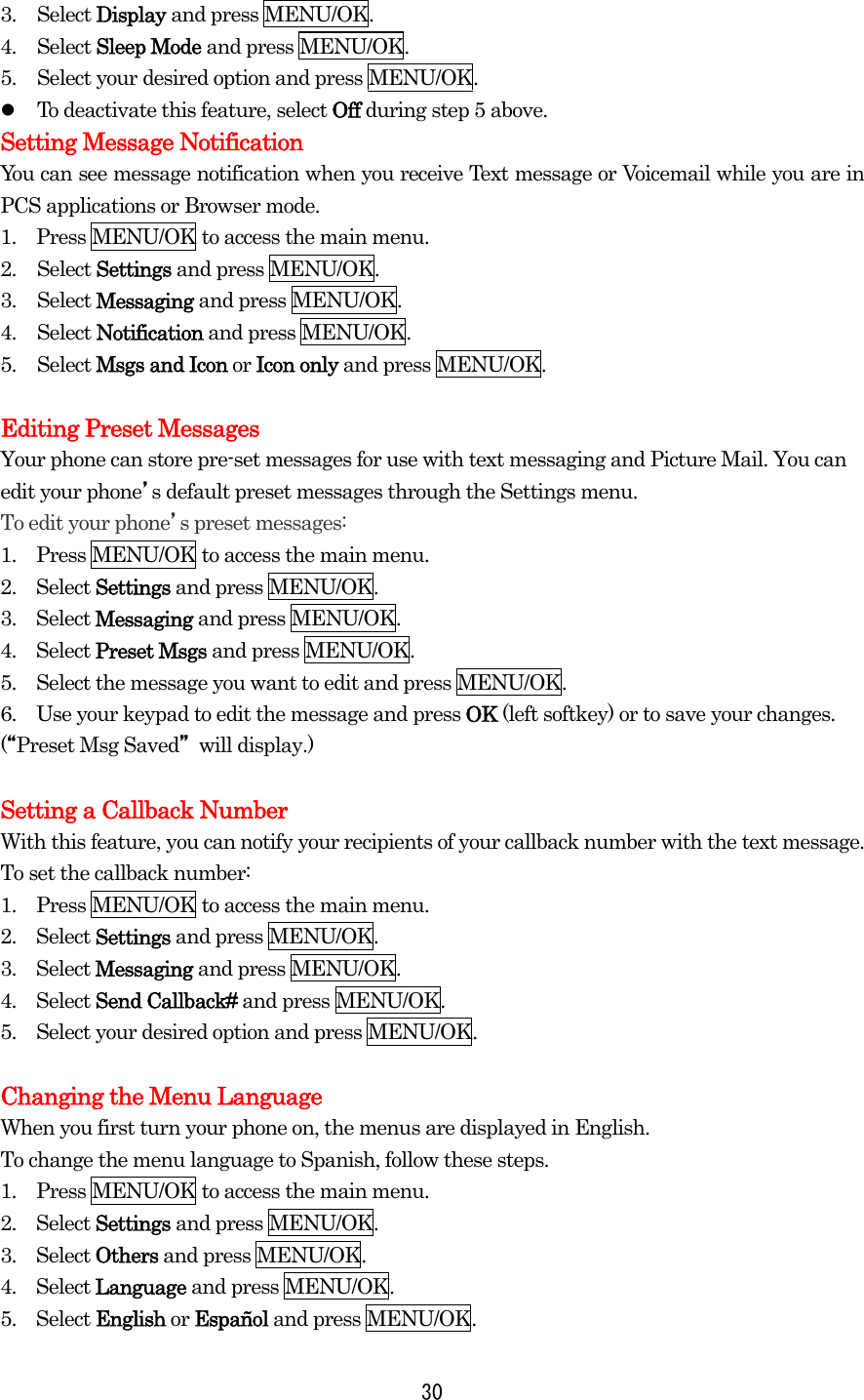 3. Select Display and press MENU/OK. 4. Select Sleep Mode and press MENU/OK. 5.  Select your desired option and press MENU/OK.   To deactivate this feature, select Off during step 5 above. Setting Message Notification You can see message notification when you receive Text message or Voicemail while you are in PCS applications or Browser mode. 1.    Press MENU/OK to access the main menu. 2. Select Settings and press MENU/OK. 3. Select Messaging and press MENU/OK. 4. Select Notification and press MENU/OK. 5. Select Msgs and Icon or Icon only and press MENU/OK.  Editing Preset Messages Your phone can store pre-set messages for use with text messaging and Picture Mail. You can edit your phone’s default preset messages through the Settings menu. To edit your phone’s preset messages: 1.    Press MENU/OK to access the main menu. 2.  Select Settings and press MENU/OK. 3.  Select Messaging and press MENU/OK. 4.  Select Preset Msgs and press MENU/OK. 5.    Select the message you want to edit and press MENU/OK. 6.    Use your keypad to edit the message and press OK (left softkey) or to save your changes. (“Preset Msg Saved” will display.)  Setting a Callback Number With this feature, you can notify your recipients of your callback number with the text message. To set the callback number: 1.    Press MENU/OK to access the main menu. 2.  Select Settings and press MENU/OK. 3.  Select Messaging and press MENU/OK. 4.  Select Send Callback# and press MENU/OK. 5.    Select your desired option and press MENU/OK.  Changing the Menu Language When you first turn your phone on, the menus are displayed in English. To change the menu language to Spanish, follow these steps. 1.    Press MENU/OK to access the main menu. 2.  Select Settings and press MENU/OK. 3.  Select Others and press MENU/OK. 4.  Select Language and press MENU/OK. 5.  Select English or Español and press MENU/OK.  30