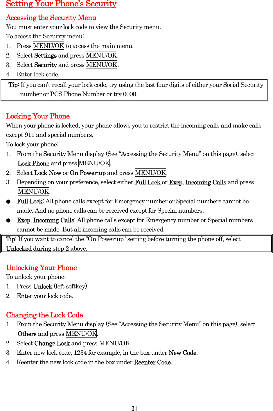 Setting Your Phone’s Security Accessing the Security Menu You must enter your lock code to view the Security menu. To access the Security menu: 1.    Press MENU/OK to access the main menu. 2.  Select Settings and press MENU/OK. 3.  Select Security and press MENU/OK. 4.  Enter lock code. Tip: If you can’t recall your lock code, try using the last four digits of either your Social Security number or PCS Phone Number or try 0000.  Locking Your Phone When your phone is locked, your phone allows you to restrict the incoming calls and make calls except 911 and special numbers. To lock your phone: 1.    From the Security Menu display (See “Accessing the Security Menu” on this page), select Lock Phone and press MENU/OK. 2.  Select Lock Now or On Power-up and press MENU/OK. 3.    Depending on your preference, select either Full Lock or Excp. Incoming Calls and press MENU/OK. ●  Full Lock: All phone calls except for Emergency number or Special numbers cannot be made. And no phone calls can be received except for Special numbers. ●  Excp. Incoming Calls: All phone calls except for Emergency number or Special numbers cannot be made. But all incoming calls can be received. Tip: If you want to cancel the “On Power-up” setting before turning the phone off, select Unlocked during step 2 above.  Unlocking Your Phone To unlock your phone: 1.  Press Unlock (left softkey). 2.    Enter your lock code.  Changing the Lock Code1.    From the Security Menu display (See “Accessing the Security Menu” on this page), select Others and press MENU/OK. 2.  Select Change Lock and press MENU/OK. 3.  Enter new lock code, 1234 for example, in the box under New Code. 4.  Reenter the new lock code in the box under Reenter Code.    31