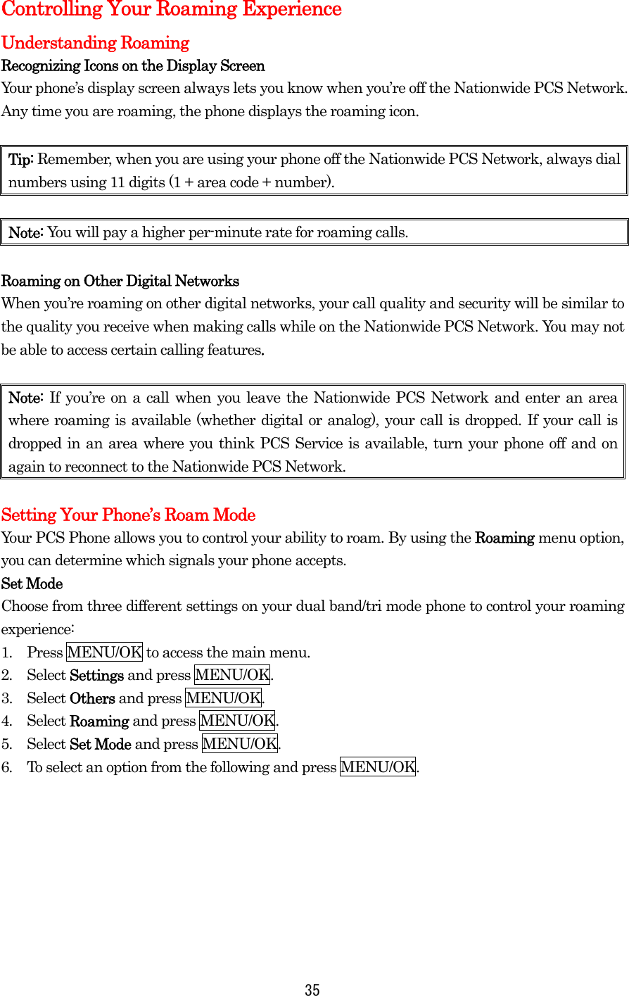 Controlling Your Roaming Experience Understanding Roaming Recognizing Icons on the Display Screen Your phone’s display screen always lets you know when you’re off the Nationwide PCS Network. Any time you are roaming, the phone displays the roaming icon.    Tip: Remember, when you are using your phone off the Nationwide PCS Network, always dial numbers using 11 digits (1 + area code + number).  Note: You will pay a higher per-minute rate for roaming calls.  Roaming on Other Digital Networks When you’re roaming on other digital networks, your call quality and security will be similar to the quality you receive when making calls while on the Nationwide PCS Network. You may not be able to access certain calling features.  Note:  If you’re on a call when you leave the Nationwide PCS Network and enter an area where roaming is available (whether digital or analog), your call is dropped. If your call is dropped in an area where you think PCS Service is available, turn your phone off and on again to reconnect to the Nationwide PCS Network.  Setting Your Phone’s Roam Mode Your PCS Phone allows you to control your ability to roam. By using the Roaming menu option, you can determine which signals your phone accepts. Set Mode Choose from three different settings on your dual band/tri mode phone to control your roaming experience: 1.  Press MENU/OK to access the main menu. 2.  Select Settings and press MENU/OK. 3.  Select Others and press MENU/OK. 4.  Select Roaming and press MENU/OK. 5.  Select Set Mode and press MENU/OK. 6.  To select an option from the following and press MENU/OK.         35