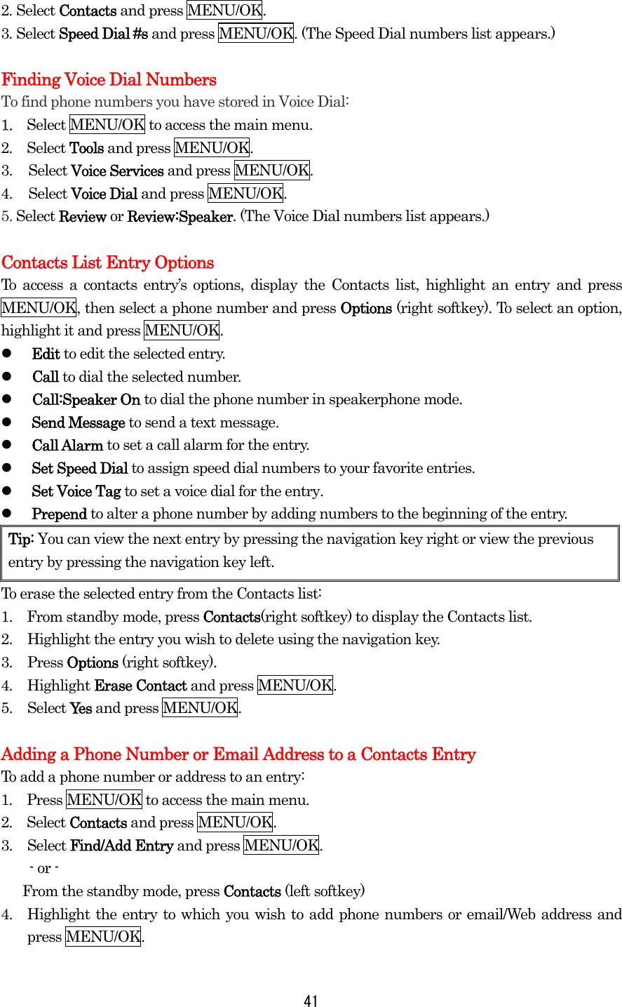 2. Select Contacts and press MENU/OK. 3. Select Speed Dial #s and press MENU/OK. (The Speed Dial numbers list appears.)  Finding Voice Dial Numbers To find phone numbers you have stored in Voice Dial: 1.  Select MENU/OK to access the main menu. 2.  Select Tools and press MENU/OK. 3. Select Voice Services and press MENU/OK. 4. Select Voice Dial and press MENU/OK. 5. Select Review or Review:Speaker. (The Voice Dial numbers list appears.)  Contacts List Entry Options To access a contacts entry’s options, display the Contacts list, highlight an entry and press MENU/OK, then select a phone number and press Options (right softkey). To select an option, highlight it and press MENU/OK.   Edit to edit the selected entry.   Call to dial the selected number.   Call:Speaker On to dial the phone number in speakerphone mode.   Send Message to send a text message.   Call Alarm to set a call alarm for the entry.   Set Speed Dial to assign speed dial numbers to your favorite entries.   Set Voice Tag to set a voice dial for the entry.   Prepend to alter a phone number by adding numbers to the beginning of the entry. Tip: You can view the next entry by pressing the navigation key right or view the previous entry by pressing the navigation key left. To erase the selected entry from the Contacts list: 1.    From standby mode, press Contacts(right softkey) to display the Contacts list. 2.  Highlight the entry you wish to delete using the navigation key. 3. Press Options (right softkey). 4. Highlight Erase Contact and press MENU/OK. 5. Select Yes and press MENU/OK.  Adding a Phone Number or Email Address to a Contacts Entry To add a phone number or address to an entry: 1.  Press MENU/OK to access the main menu. 2.  Select Contacts and press MENU/OK. 3. Select Find/Add Entry and press MENU/OK. - or -       From the standby mode, press Contacts (left softkey) 4.  Highlight the entry to which you wish to add phone numbers or email/Web address and press MENU/OK.  41