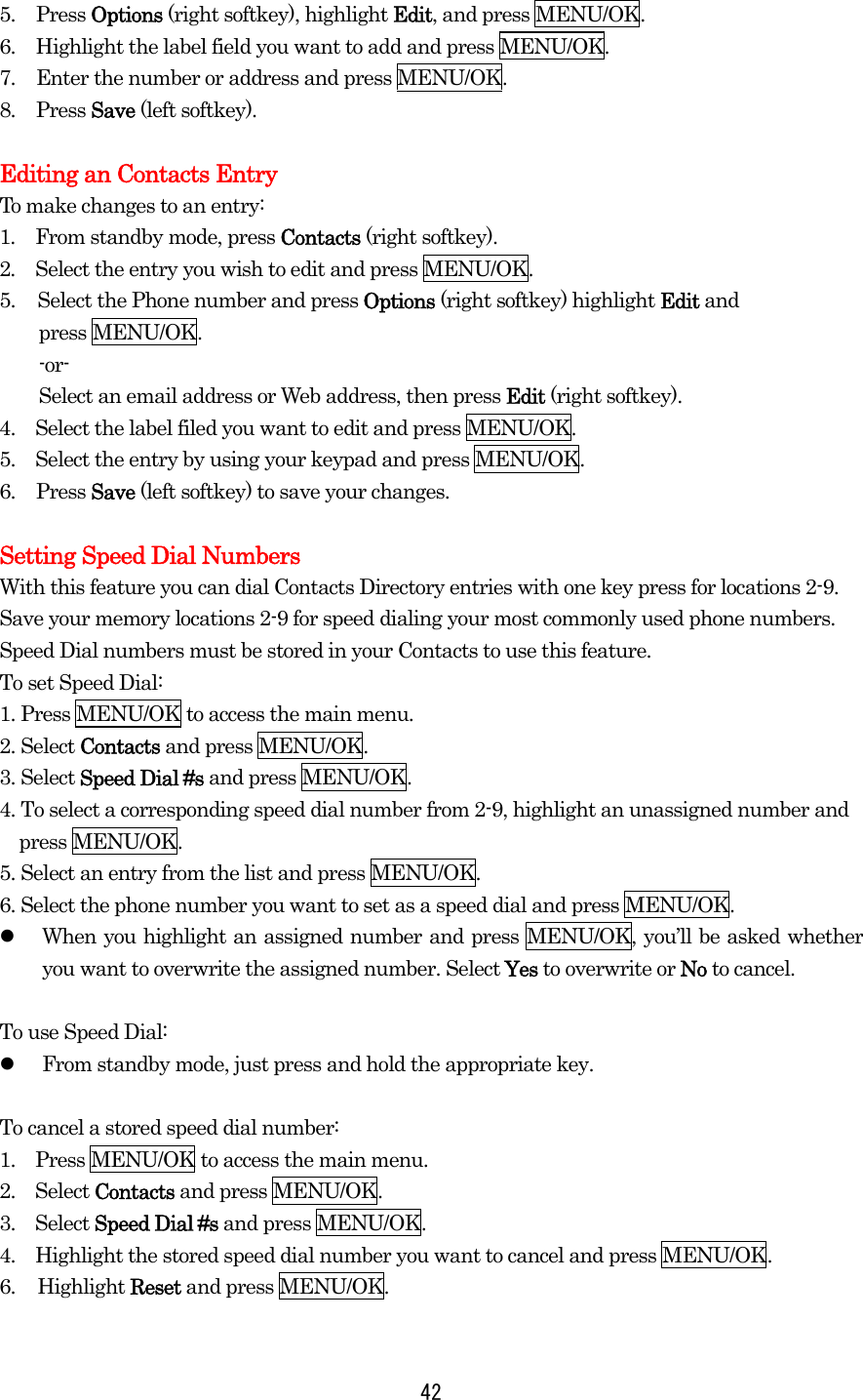 5. Press Options (right softkey), highlight Edit, and press MENU/OK. 6.  Highlight the label field you want to add and press MENU/OK. 7.  Enter the number or address and press MENU/OK. 8. Press Save (left softkey).  Editing an Contacts Entry To make changes to an entry: 1.  From standby mode, press Contacts (right softkey). 2.  Select the entry you wish to edit and press MENU/OK. 5.  Select the Phone number and press Options (right softkey) highlight Edit and   press MENU/OK.     -or-     Select an email address or Web address, then press Edit (right softkey). 4.    Select the label filed you want to edit and press MENU/OK. 5.    Select the entry by using your keypad and press MENU/OK. 6. Press Save (left softkey) to save your changes.  Setting Speed Dial Numbers With this feature you can dial Contacts Directory entries with one key press for locations 2-9. Save your memory locations 2-9 for speed dialing your most commonly used phone numbers. Speed Dial numbers must be stored in your Contacts to use this feature. To set Speed Dial: 1. Press MENU/OK to access the main menu. 2. Select Contacts and press MENU/OK. 3. Select Speed Dial #s and press MENU/OK. 4. To select a corresponding speed dial number from 2-9, highlight an unassigned number and press MENU/OK. 5. Select an entry from the list and press MENU/OK. 6. Select the phone number you want to set as a speed dial and press MENU/OK.   When you highlight an assigned number and press MENU/OK, you’ll be asked whether you want to overwrite the assigned number. Select Yes to overwrite or No to cancel.  To use Speed Dial:   From standby mode, just press and hold the appropriate key.  To cancel a stored speed dial number: 1.    Press MENU/OK to access the main menu. 2.  Select Contacts and press MENU/OK. 3.  Select Speed Dial #s and press MENU/OK. 4.    Highlight the stored speed dial number you want to cancel and press MENU/OK. 6. Highlight Reset and press MENU/OK.   42