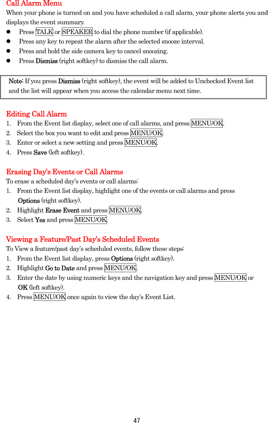 Call Alarm Menu When your phone is turned on and you have scheduled a call alarm, your phone alerts you and displays the event summary.   Press TALK or SPEAKER to dial the phone number (if applicable).   Press any key to repeat the alarm after the selected snooze interval.   Press and hold the side camera key to cancel snoozing.   Press Dismiss (right softkey) to dismiss the call alarm.  Note: If you press Dismiss (right softkey), the event will be added to Unchecked Event list and the list will appear when you access the calendar menu next time.  Editing Call Alarm 1.  From the Event list display, select one of call alarms, and press MENU/OK. 2.  Select the box you want to edit and press MENU/OK. 3.  Enter or select a new setting and press MENU/OK. 4.  Press Save (left softkey).  Erasing Day’s Events or Call Alarms To erase a scheduled day’s events or call alarms: 1.    From the Event list display, highlight one of the events or call alarms and press   Options (right softkey). 2. Highlight Erase Event and press MENU/OK. 3. Select Yes and press MENU/OK.  Viewing a Feature/Past Day’s Scheduled Events To View a feature/past day’s scheduled events, follow these steps: 1.    From the Event list display, press Options (right softkey). 2. Highlight Go to Date and press MENU/OK. 3.  Enter the date by using numeric keys and the navigation key and press MENU/OK or   OK (left softkey). 4.  Press MENU/OK once again to view the day’s Event List.      47