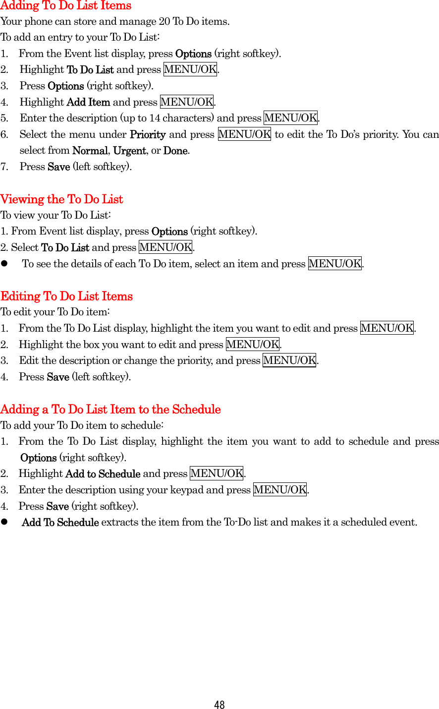 Adding To Do List Items Your phone can store and manage 20 To Do items. To add an entry to your To Do List: 1.  From the Event list display, press Options (right softkey). 2. Highlight To Do List and press MENU/OK. 3. Press Options (right softkey). 4. Highlight Add Item and press MENU/OK. 5.  Enter the description (up to 14 characters) and press MENU/OK. 6.  Select the menu under Priority and press MENU/OK to edit the To Do’s priority. You can select from Normal, Urgent, or Done. 7. Press Save (left softkey).  Viewing the To Do List To view your To Do List: 1. From Event list display, press Options (right softkey). 2. Select To Do List and press MENU/OK.   To see the details of each To Do item, select an item and press MENU/OK.  Editing To Do List Items To edit your To Do item: 1.    From the To Do List display, highlight the item you want to edit and press MENU/OK. 2.  Highlight the box you want to edit and press MENU/OK. 3.  Edit the description or change the priority, and press MENU/OK. 4. Press Save (left softkey).  Adding a To Do List Item to the Schedule To add your To Do item to schedule: 1.  From the To Do List display, highlight the item you want to add to schedule and press Options (right softkey). 2.  Highlight Add to Schedule and press MENU/OK. 3.    Enter the description using your keypad and press MENU/OK. 4.  Press Save (right softkey).   Add To Schedule extracts the item from the To-Do list and makes it a scheduled event.   48