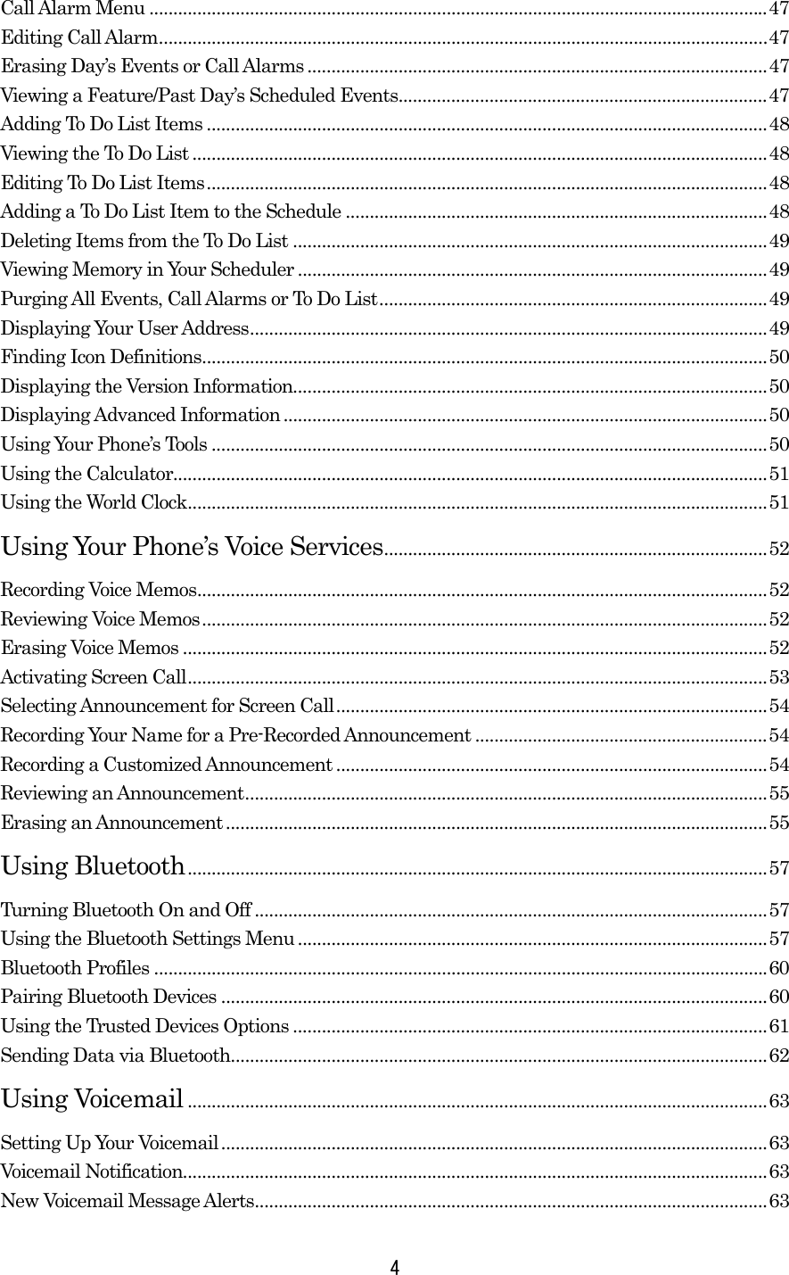 Call Alarm Menu .................................................................................................................................47 Editing Call Alarm...............................................................................................................................47 Erasing Day’s Events or Call Alarms ................................................................................................47 Viewing a Feature/Past Day’s Scheduled Events.............................................................................47 Adding To Do List Items .....................................................................................................................48 Viewing the To Do List ........................................................................................................................48 Editing To Do List Items.....................................................................................................................48 Adding a To Do List Item to the Schedule ........................................................................................48 Deleting Items from the To Do List ...................................................................................................49 Viewing Memory in Your Scheduler ..................................................................................................49 Purging All Events, Call Alarms or To Do List.................................................................................49 Displaying Your User Address............................................................................................................49 Finding Icon Definitions......................................................................................................................50 Displaying the Version Information...................................................................................................50 Displaying Advanced Information.....................................................................................................50 Using Your Phone’s Tools ....................................................................................................................50 Using the Calculator............................................................................................................................51 Using the World Clock.........................................................................................................................51 Using Your Phone’s Voice Services................................................................................52 Recording Voice Memos.......................................................................................................................52 Reviewing Voice Memos......................................................................................................................52 Erasing Voice Memos ..........................................................................................................................52 Activating Screen Call.........................................................................................................................53 Selecting Announcement for Screen Call..........................................................................................54 Recording Your Name for a Pre-Recorded Announcement .............................................................54 Recording a Customized Announcement ..........................................................................................54 Reviewing an Announcement.............................................................................................................55 Erasing an Announcement .................................................................................................................55 Using Bluetooth.........................................................................................................................57 Turning Bluetooth On and Off ...........................................................................................................57 Using the Bluetooth Settings Menu ..................................................................................................57 Bluetooth Profiles ................................................................................................................................60 Pairing Bluetooth Devices ..................................................................................................................60 Using the Trusted Devices Options ...................................................................................................61 Sending Data via Bluetooth................................................................................................................62 Using Voicemail .........................................................................................................................63 Setting Up Your Voicemail..................................................................................................................63 Voicemail Notification..........................................................................................................................63 New Voicemail Message Alerts...........................................................................................................63  4