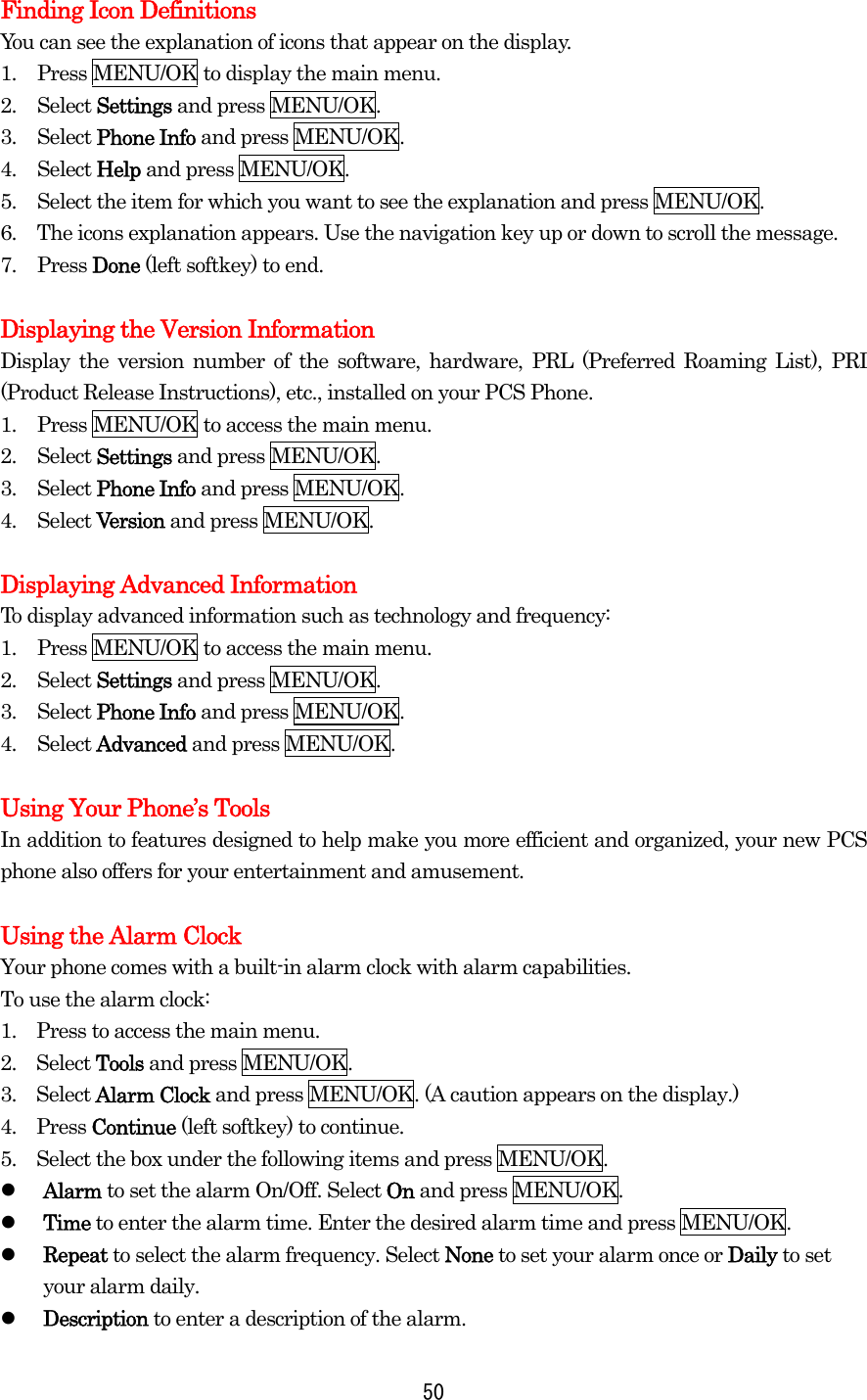 Finding Icon Definitions You can see the explanation of icons that appear on the display. 1.  Press MENU/OK to display the main menu. 2. Select Settings and press MENU/OK. 3. Select Phone Info and press MENU/OK. 4. Select Help and press MENU/OK. 5.  Select the item for which you want to see the explanation and press MENU/OK. 6.  The icons explanation appears. Use the navigation key up or down to scroll the message. 7. Press Done (left softkey) to end.  Displaying the Version Information Display the version number of the software, hardware, PRL (Preferred Roaming List), PRI (Product Release Instructions), etc., installed on your PCS Phone. 1.  Press MENU/OK to access the main menu. 2. Select Settings and press MENU/OK. 3. Select Phone Info and press MENU/OK. 4. Select Version and press MENU/OK.  Displaying Advanced Information To display advanced information such as technology and frequency: 1.  Press MENU/OK to access the main menu. 2. Select Settings and press MENU/OK. 3. Select Phone Info and press MENU/OK. 4. Select Advanced and press MENU/OK.  Using Your Phone’s Tools In addition to features designed to help make you more efficient and organized, your new PCS phone also offers for your entertainment and amusement.  Using the Alarm Clock Your phone comes with a built-in alarm clock with alarm capabilities. To use the alarm clock: 1.    Press to access the main menu. 2.  Select Tools and press MENU/OK. 3.  Select Alarm Clock and press MENU/OK. (A caution appears on the display.) 4.  Press Continue (left softkey) to continue. 5.    Select the box under the following items and press MENU/OK.   Alarm to set the alarm On/Off. Select On and press MENU/OK.   Time to enter the alarm time. Enter the desired alarm time and press MENU/OK.   Repeat to select the alarm frequency. Select None to set your alarm once or Daily to set your alarm daily.   Description to enter a description of the alarm.  50