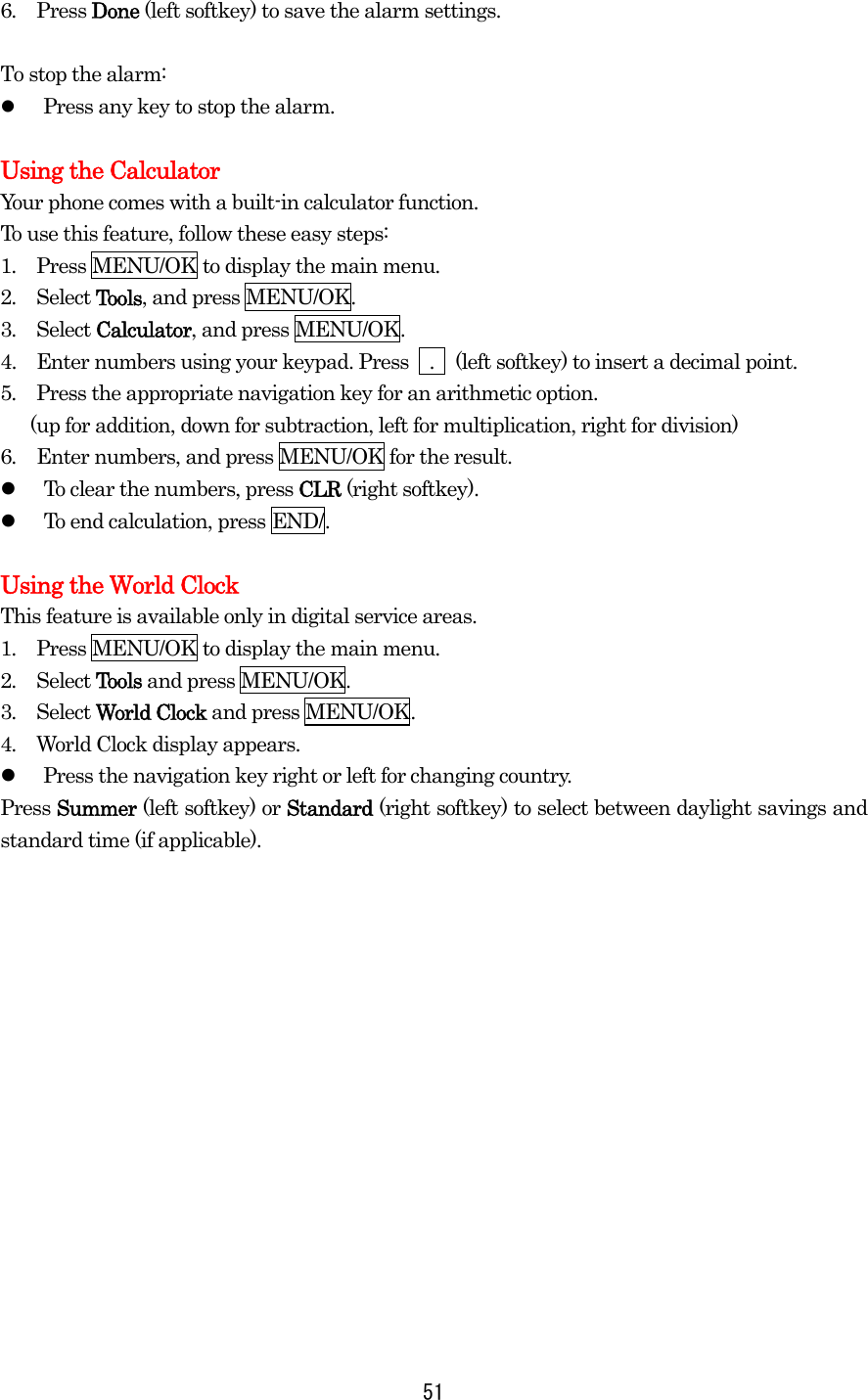 6.  Press Done (left softkey) to save the alarm settings.  To stop the alarm:   Press any key to stop the alarm.  Using the Calculator Your phone comes with a built-in calculator function. To use this feature, follow these easy steps: 1.  Press MENU/OK to display the main menu. 2.  Select Tools, and press MENU/OK. 3.  Select Calculator, and press MENU/OK. 4.   Enter numbers using your keypad. Press    .    (left softkey) to insert a decimal point. 5.  Press the appropriate navigation key for an arithmetic option.         (up for addition, down for subtraction, left for multiplication, right for division) 6.  Enter numbers, and press MENU/OK for the result.   To clear the numbers, press CLR (right softkey).   To end calculation, press END/.  Using the World Clock This feature is available only in digital service areas. 1.  Press MENU/OK to display the main menu. 2.  Select Tools and press MENU/OK. 3.  Select World Clock and press MENU/OK. 4.  World Clock display appears.   Press the navigation key right or left for changing country. Press Summer (left softkey) or Standard (right softkey) to select between daylight savings and standard time (if applicable).  51