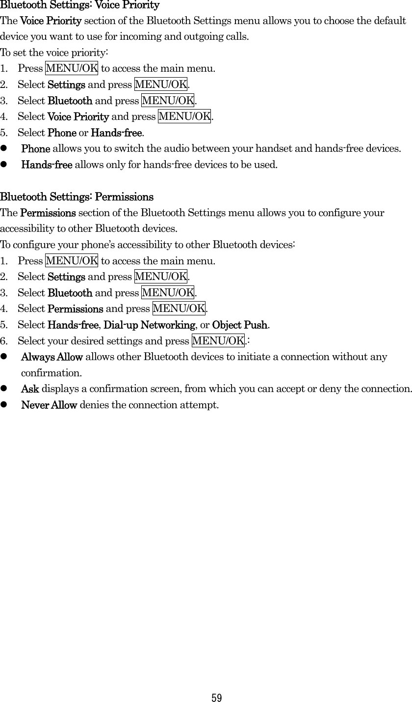 Bluetooth Settings: Voice Priority The Voice Priority section of the Bluetooth Settings menu allows you to choose the default device you want to use for incoming and outgoing calls. To set the voice priority: 1.    Press MENU/OK to access the main menu. 2.  Select Settings and press MENU/OK. 3.  Select Bluetooth and press MENU/OK. 4.  Select Voice Priority and press MENU/OK. 5.  Select Phone or Hands-free.   Phone allows you to switch the audio between your handset and hands-free devices.   Hands-free allows only for hands-free devices to be used.  Bluetooth Settings: Permissions The Permissions section of the Bluetooth Settings menu allows you to configure your accessibility to other Bluetooth devices. To configure your phone’s accessibility to other Bluetooth devices: 1.    Press MENU/OK to access the main menu. 2.  Select Settings and press MENU/OK. 3.  Select Bluetooth and press MENU/OK. 4.  Select Permissions and press MENU/OK. 5.  Select Hands-free, Dial-up Networking, or Object Push. 6.    Select your desired settings and press MENU/OK.:   Always Allow allows other Bluetooth devices to initiate a connection without any confirmation.   Ask displays a confirmation screen, from which you can accept or deny the connection.   Never Allow denies the connection attempt.  59