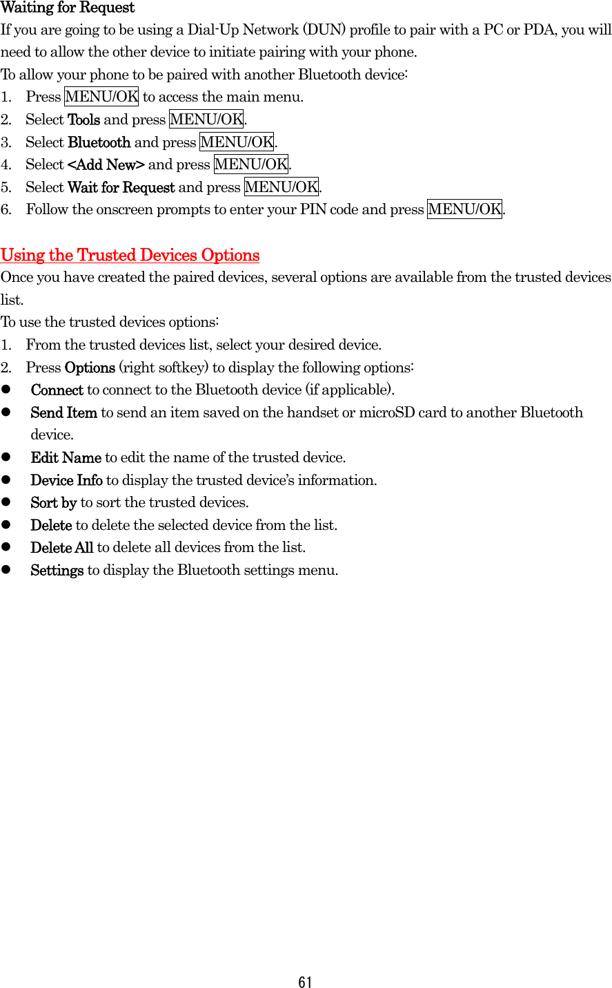 Waiting for Request If you are going to be using a Dial-Up Network (DUN) profile to pair with a PC or PDA, you will need to allow the other device to initiate pairing with your phone. To allow your phone to be paired with another Bluetooth device: 1.    Press MENU/OK to access the main menu. 2.  Select Tools and press MENU/OK. 3.  Select Bluetooth and press MENU/OK. 4.  Select &lt;Add New&gt; and press MENU/OK. 5.  Select Wait for Request and press MENU/OK. 6.    Follow the onscreen prompts to enter your PIN code and press MENU/OK.  Using the Trusted Devices OptionsOnce you have created the paired devices, several options are available from the trusted devices list. To use the trusted devices options: 1.    From the trusted devices list, select your desired device. 2.  Press Options (right softkey) to display the following options:   Connect to connect to the Bluetooth device (if applicable).   Send Item to send an item saved on the handset or microSD card to another Bluetooth device.   Edit Name to edit the name of the trusted device.   Device Info to display the trusted device’s information.   Sort by to sort the trusted devices.   Delete to delete the selected device from the list.   Delete All to delete all devices from the list.   Settings to display the Bluetooth settings menu.    61