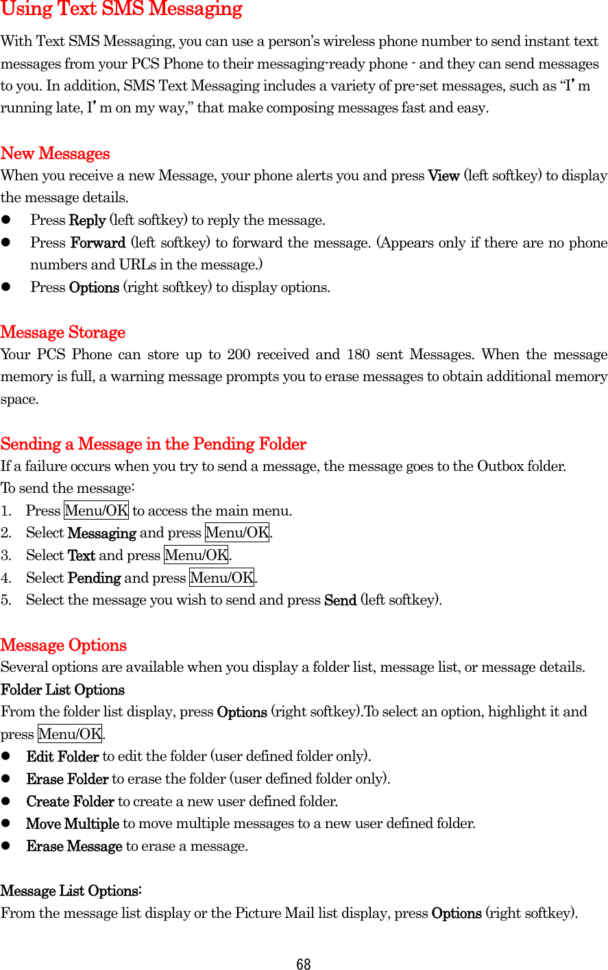 Using Text SMS Messaging With Text SMS Messaging, you can use a person’s wireless phone number to send instant text messages from your PCS Phone to their messaging-ready phone - and they can send messages to you. In addition, SMS Text Messaging includes a variety of pre-set messages, such as “I’m running late, I’m on my way,” that make composing messages fast and easy.  New Messages When you receive a new Message, your phone alerts you and press View (left softkey) to display the message details.   Press Reply (left softkey) to reply the message.   Press Forward (left softkey) to forward the message. (Appears only if there are no phone numbers and URLs in the message.)   Press Options (right softkey) to display options.    Message Storage Your PCS Phone can store up to 200 received and 180 sent Messages. When the message memory is full, a warning message prompts you to erase messages to obtain additional memory space.  Sending a Message in the Pending Folder If a failure occurs when you try to send a message, the message goes to the Outbox folder. To send the message: 1.    Press Menu/OK to access the main menu. 2. Select Messaging and press Menu/OK. 3. Select Text and press Menu/OK. 4. Select Pending and press Menu/OK. 5.  Select the message you wish to send and press Send (left softkey).  Message Options Several options are available when you display a folder list, message list, or message details. Folder List Options From the folder list display, press Options (right softkey).To select an option, highlight it and press Menu/OK.   Edit Folder to edit the folder (user defined folder only).   Erase Folder to erase the folder (user defined folder only).   Create Folder to create a new user defined folder.   Move Multiple to move multiple messages to a new user defined folder.   Erase Message to erase a message.  Message List Options: From the message list display or the Picture Mail list display, press Options (right softkey).  68