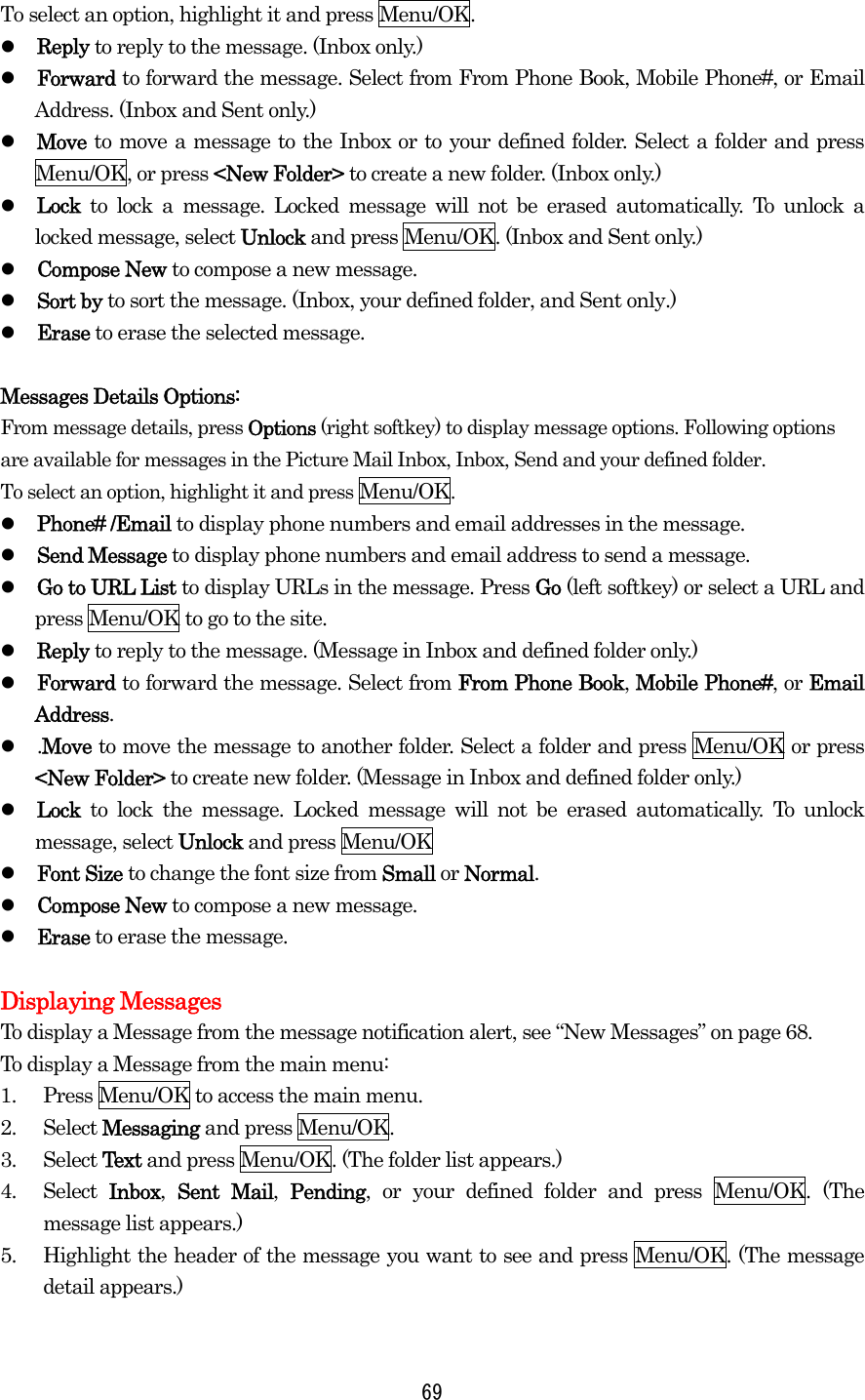 To select an option, highlight it and press Menu/OK.   Reply to reply to the message. (Inbox only.)   Forward to forward the message. Select from From Phone Book, Mobile Phone#, or Email Address. (Inbox and Sent only.)   Move to move a message to the Inbox or to your defined folder. Select a folder and press Menu/OK, or press &lt;New Folder&gt; to create a new folder. (Inbox only.)   Lock to lock a message. Locked message will not be erased automatically. To unlock a locked message, select Unlock and press Menu/OK. (Inbox and Sent only.)   Compose New to compose a new message.   Sort by to sort the message. (Inbox, your defined folder, and Sent only.)   Erase to erase the selected message.  Messages Details Options:   From message details, press Options (right softkey) to display message options. Following options are available for messages in the Picture Mail Inbox, Inbox, Send and your defined folder. To select an option, highlight it and press Menu/OK.   Phone# /Email to display phone numbers and email addresses in the message.   Send Message to display phone numbers and email address to send a message.   Go to URL List to display URLs in the message. Press Go (left softkey) or select a URL and press Menu/OK to go to the site.   Reply to reply to the message. (Message in Inbox and defined folder only.)   Forward to forward the message. Select from From Phone Book, Mobile Phone#, or Email Address.   .Move to move the message to another folder. Select a folder and press Menu/OK or press &lt;New Folder&gt; to create new folder. (Message in Inbox and defined folder only.)   Lock  to lock the message. Locked message will not be erased automatically. To unlock message, select Unlock and press Menu/OK   Font Size to change the font size from Small or Normal.   Compose New to compose a new message.   Erase to erase the message.  Displaying Messages To display a Message from the message notification alert, see “New Messages” on page 68. To display a Message from the main menu: 1.  Press Menu/OK to access the main menu. 2. Select Messaging and press Menu/OK. 3. Select Text and press Menu/OK. (The folder list appears.) 4. Select Inbox,  Sent Mail,  Pending, or your defined folder and press Menu/OK. (The message list appears.) 5.  Highlight the header of the message you want to see and press Menu/OK. (The message detail appears.)   69