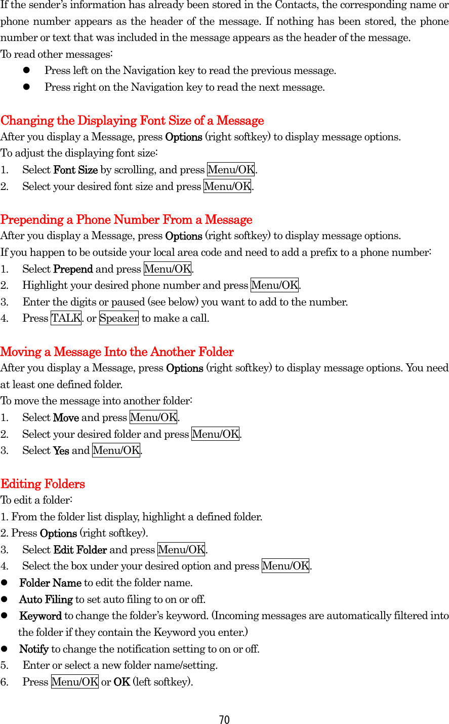 If the sender’s information has already been stored in the Contacts, the corresponding name or phone number appears as the header of the message. If nothing has been stored, the phone number or text that was included in the message appears as the header of the message. To read other messages:   Press left on the Navigation key to read the previous message.   Press right on the Navigation key to read the next message.  Changing the Displaying Font Size of a Message After you display a Message, press Options (right softkey) to display message options. To adjust the displaying font size: 1. Select Font Size by scrolling, and press Menu/OK. 2.  Select your desired font size and press Menu/OK.  Prepending a Phone Number From a Message After you display a Message, press Options (right softkey) to display message options. If you happen to be outside your local area code and need to add a prefix to a phone number: 1. Select Prepend and press Menu/OK. 2.  Highlight your desired phone number and press Menu/OK. 3.  Enter the digits or paused (see below) you want to add to the number. 4.  Press TALK. or Speaker to make a call.  Moving a Message Into the Another Folder After you display a Message, press Options (right softkey) to display message options. You need at least one defined folder.   To move the message into another folder: 1. Select Move and press Menu/OK. 2.  Select your desired folder and press Menu/OK. 3. Select Yes and Menu/OK.  Editing Folders To edit a folder: 1. From the folder list display, highlight a defined folder. 2. Press Options (right softkey). 3. Select Edit Folder and press Menu/OK. 4.  Select the box under your desired option and press Menu/OK.   Folder Name to edit the folder name.   Auto Filing to set auto filing to on or off.   Keyword to change the folder’s keyword. (Incoming messages are automatically filtered into the folder if they contain the Keyword you enter.)   Notify to change the notification setting to on or off. 5.  Enter or select a new folder name/setting. 6. Press Menu/OK or OK (left softkey).  70