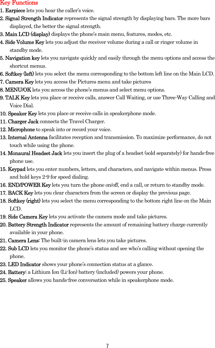 Key Functions 1. Earpiece lets you hear the caller’s voice. 2. Signal Strength Indicator represents the signal strength by displaying bars. The more bars displayed, the better the signal strength. 3. Main LCD (display) displays the phone’s main menu, features, modes, etc. 4. Side Volume Key lets you adjust the receiver volume during a call or ringer volume in standby mode. 5. Navigation key lets you navigate quickly and easily through the menu options and access the shortcut menus. 6. Softkey (left) lets you select the menu corresponding to the bottom left line on the Main LCD. 7. Camera Key lets you access the Pictures menu and take pictures 8. MENU/OK lets you access the phone’s menus and select menu options. 9. TALK Key lets you place or receive calls, answer Call Waiting, or use Three-Way Calling and Voice Dial. 10. Speaker Key lets you place or receive calls in speakerphone mode. 11. Charger Jack connects the Travel Charger. 12. Microphone to speak into or record your voice. 13. Internal Antenna facilitates reception and transmission. To maximize performance, do not touch while using the phone. 14. Monaural Headset Jack lets you insert the plug of a headset (sold separately) for hands-free phone use. 15. Keypad lets you enter numbers, letters, and characters, and navigate within menus. Press and hold keys 2-9 for speed dialing. 16. END/POWER Key lets you turn the phone on/off, end a call, or return to standby mode. 17. BACK Key lets you clear characters from the screen or display the previous page. 18. Softkey (right) lets you select the menu corresponding to the bottom right line on the Main       LCD. 19. Side Camera Key lets you activate the camera mode and take pictures. 20. Battery Strength Indicator represents the amount of remaining battery charge currently available in your phone. 21. Camera Lens: The built-in camera lens lets you take pictures. 22. Sub LCD lets you monitor the phone’s status and see who’s calling without opening the phone. 23. LED Indicator shows your phone’s connection status at a glance. 24. Battery: a Lithium Ion (Li-Ion) battery (included) powers your phone. 25. Speaker allows you hands-free conversation while in speakerphone mode.  7