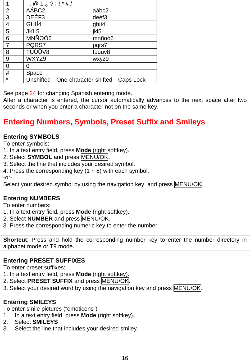 1  . , @ 1 ¿ ? ¡ ! * # / 2 AÁBC2  aábc2 3 DEÉF3  deéf3 4 GHIÍ4  ghií4 5 JKL5  jkl5 6 MNÑOÓ6  mnñoó6 7 PQRS7  pqrs7 8 TUÚÜV8  tuúüv8 9 WXYZ9  wxyz9 0 0 # Space *  Unshifted  One-character-shifted  Caps Lock  See page 24 for changing Spanish entering mode. After a character is entered, the cursor automatically advances to the next space after two seconds or when you enter a character not on the same key.  Entering Numbers, Symbols, Preset Suffix and Smileys  Entering SYMBOLS To enter symbols: 1. In a text entry field, press Mode (right softkey). 2. Select SYMBOL and press MENU/OK. 3. Select the line that includes your desired symbol. 4. Press the corresponding key (1 ~ 8) with each symbol. -or- Select your desired symbol by using the navigation key, and press MENU/OK.  Entering NUMBERS To enter numbers: 1. In a text entry field, press Mode (right softkey). 2. Select NUMBER and press MENU/OK. 3. Press the corresponding numeric key to enter the number.  Shortcut: Press and hold the corresponding number key to enter the number directory in alphabet mode or T9 mode.  Entering PRESET SUFFIXES To enter preset suffixes: 1. In a text entry field, press Mode (right softkey). 2. Select PRESET SUFFIX and press MENU/OK. 3. Select your desired word by using the navigation key and press MENU/OK.  Entering SMILEYS To enter smile pictures (“emoticons”) 1.  In a text entry field, press Mode (right softkey). 2. Select SMILEYS 3.  Select the line that includes your desired smiley.  16