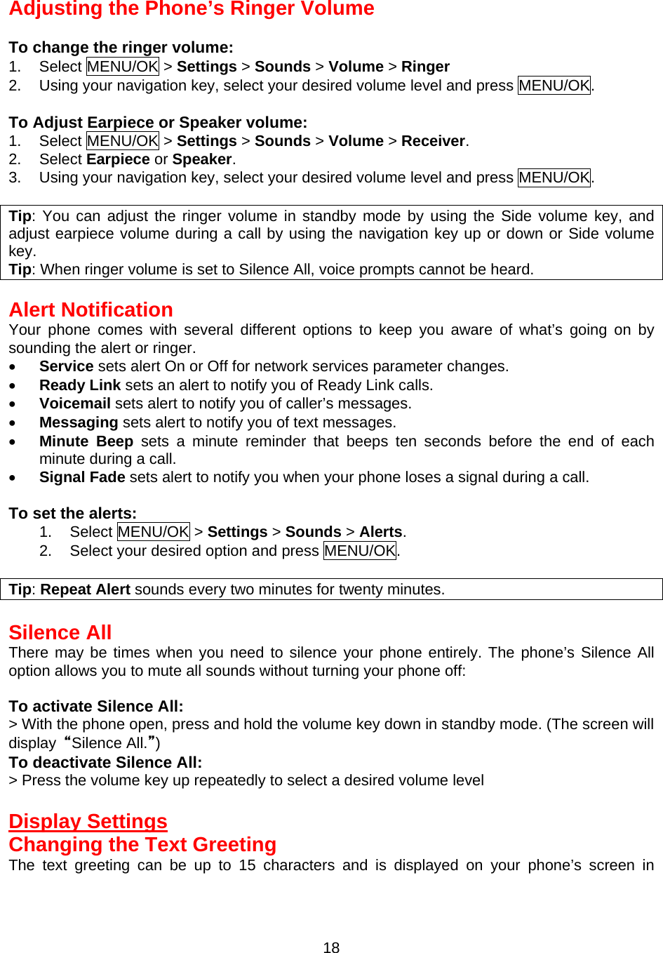 Adjusting the Phone’s Ringer Volume  To change the ringer volume: 1. Select MENU/OK &gt; Settings &gt; Sounds &gt; Volume &gt; Ringer 2.  Using your navigation key, select your desired volume level and press MENU/OK.  To Adjust Earpiece or Speaker volume: 1. Select MENU/OK &gt; Settings &gt; Sounds &gt; Volume &gt; Receiver. 2. Select Earpiece or Speaker. 3.  Using your navigation key, select your desired volume level and press MENU/OK.  Tip: You can adjust the ringer volume in standby mode by using the Side volume key, and adjust earpiece volume during a call by using the navigation key up or down or Side volume key. Tip: When ringer volume is set to Silence All, voice prompts cannot be heard.  Alert Notification Your phone comes with several different options to keep you aware of what’s going on by sounding the alert or ringer. •  Service sets alert On or Off for network services parameter changes. •  Ready Link sets an alert to notify you of Ready Link calls. •  Voicemail sets alert to notify you of caller’s messages. •  Messaging sets alert to notify you of text messages. •  Minute Beep sets a minute reminder that beeps ten seconds before the end of each minute during a call. •  Signal Fade sets alert to notify you when your phone loses a signal during a call.  To set the alerts: 1. Select MENU/OK &gt; Settings &gt; Sounds &gt; Alerts. 2.  Select your desired option and press MENU/OK.  Tip: Repeat Alert sounds every two minutes for twenty minutes.  Silence All There may be times when you need to silence your phone entirely. The phone’s Silence All option allows you to mute all sounds without turning your phone off:  To activate Silence All: &gt; With the phone open, press and hold the volume key down in standby mode. (The screen will display  “Silence All.”) To deactivate Silence All: &gt; Press the volume key up repeatedly to select a desired volume level  Display Settings Changing the Text Greeting The text greeting can be up to 15 characters and is displayed on your phone’s screen in  18