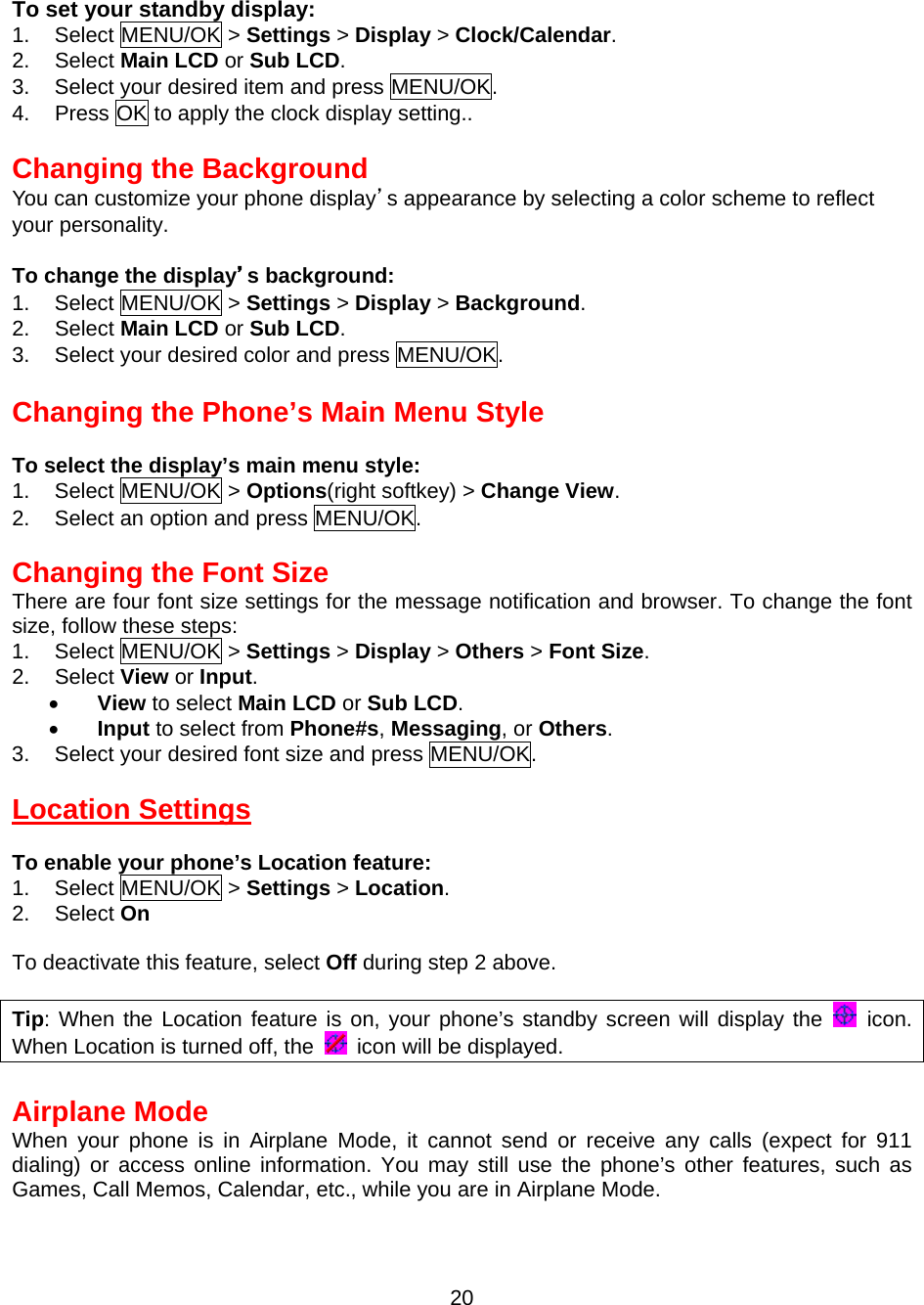  To set your standby display: 1. Select MENU/OK &gt; Settings &gt; Display &gt; Clock/Calendar. 2. Select Main LCD or Sub LCD. 3.  Select your desired item and press MENU/OK. 4.  Press OK to apply the clock display setting..  Changing the Background You can customize your phone display’s appearance by selecting a color scheme to reflect your personality.  To change the display’s background: 1. Select MENU/OK &gt; Settings &gt; Display &gt; Background. 2. Select Main LCD or Sub LCD. 3.  Select your desired color and press MENU/OK.  Changing the Phone’s Main Menu Style  To select the display’s main menu style: 1. Select MENU/OK &gt; Options(right softkey) &gt; Change View. 2.  Select an option and press MENU/OK.  Changing the Font Size There are four font size settings for the message notification and browser. To change the font size, follow these steps: 1. Select MENU/OK &gt; Settings &gt; Display &gt; Others &gt; Font Size. 2. Select View or Input. •  View to select Main LCD or Sub LCD. •  Input to select from Phone#s, Messaging, or Others. 3.  Select your desired font size and press MENU/OK.  Location Settings  To enable your phone’s Location feature: 1. Select MENU/OK &gt; Settings &gt; Location. 2. Select On  To deactivate this feature, select Off during step 2 above.  Tip: When the Location feature is on, your phone’s standby screen will display the   icon. When Location is turned off, the    icon will be displayed.  Airplane Mode When your phone is in Airplane Mode, it cannot send or receive any calls (expect for 911 dialing) or access online information. You may still use the phone’s other features, such as Games, Call Memos, Calendar, etc., while you are in Airplane Mode.  20