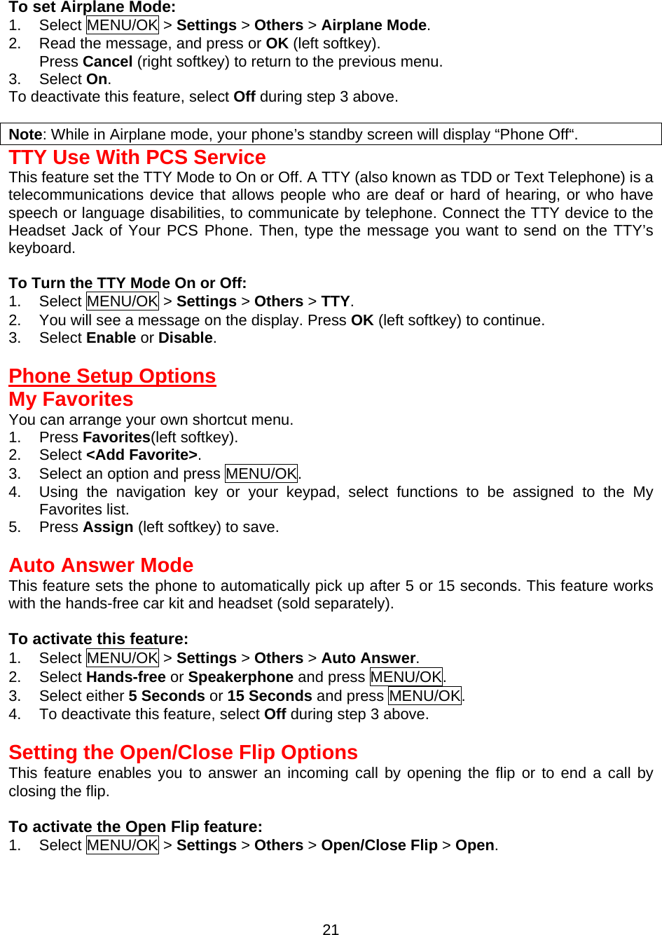  To set Airplane Mode: 1. Select MENU/OK &gt; Settings &gt; Others &gt; Airplane Mode. 2.  Read the message, and press or OK (left softkey). Press Cancel (right softkey) to return to the previous menu. 3. Select On. To deactivate this feature, select Off during step 3 above.  Note: While in Airplane mode, your phone’s standby screen will display “Phone Off“. TTY Use With PCS Service This feature set the TTY Mode to On or Off. A TTY (also known as TDD or Text Telephone) is a telecommunications device that allows people who are deaf or hard of hearing, or who have speech or language disabilities, to communicate by telephone. Connect the TTY device to the Headset Jack of Your PCS Phone. Then, type the message you want to send on the TTY’s keyboard.  To Turn the TTY Mode On or Off: 1. Select MENU/OK &gt; Settings &gt; Others &gt; TTY. 2.  You will see a message on the display. Press OK (left softkey) to continue. 3. Select Enable or Disable.  Phone Setup Options My Favorites You can arrange your own shortcut menu. 1. Press Favorites(left softkey). 2. Select &lt;Add Favorite&gt;. 3.  Select an option and press MENU/OK. 4.  Using the navigation key or your keypad, select functions to be assigned to the My Favorites list. 5. Press Assign (left softkey) to save.  Auto Answer Mode This feature sets the phone to automatically pick up after 5 or 15 seconds. This feature works with the hands-free car kit and headset (sold separately).  To activate this feature: 1. Select MENU/OK &gt; Settings &gt; Others &gt; Auto Answer. 2. Select Hands-free or Speakerphone and press MENU/OK. 3. Select either 5 Seconds or 15 Seconds and press MENU/OK. 4.  To deactivate this feature, select Off during step 3 above.  Setting the Open/Close Flip Options This feature enables you to answer an incoming call by opening the flip or to end a call by closing the flip.  To activate the Open Flip feature: 1. Select MENU/OK &gt; Settings &gt; Others &gt; Open/Close Flip &gt; Open.  21