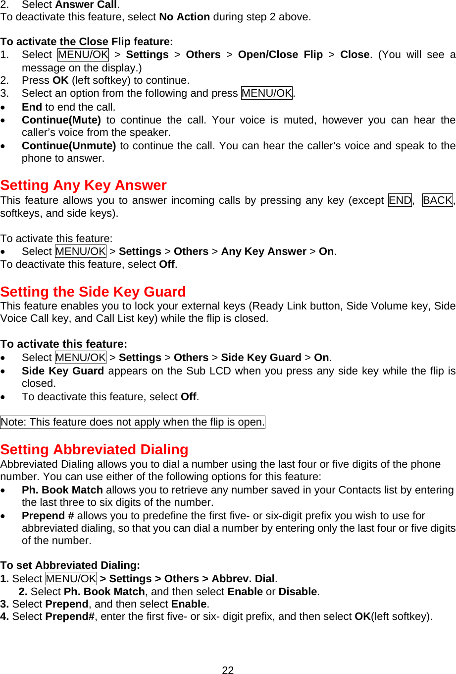 2. Select Answer Call. To deactivate this feature, select No Action during step 2 above.  To activate the Close Flip feature: 1. Select MENU/OK &gt; Settings &gt; Others &gt; Open/Close Flip &gt; Close. (You will see a message on the display.) 2. Press OK (left softkey) to continue. 3.  Select an option from the following and press MENU/OK. •  End to end the call. •  Continue(Mute) to continue the call. Your voice is muted, however you can hear the caller’s voice from the speaker. •  Continue(Unmute) to continue the call. You can hear the caller’s voice and speak to the phone to answer.  Setting Any Key Answer This feature allows you to answer incoming calls by pressing any key (except END, BACK, softkeys, and side keys).  To activate this feature: •  Select MENU/OK &gt; Settings &gt; Others &gt; Any Key Answer &gt; On. To deactivate this feature, select Off.  Setting the Side Key Guard This feature enables you to lock your external keys (Ready Link button, Side Volume key, Side Voice Call key, and Call List key) while the flip is closed.  To activate this feature: •  Select MENU/OK &gt; Settings &gt; Others &gt; Side Key Guard &gt; On. •  Side Key Guard appears on the Sub LCD when you press any side key while the flip is closed. •  To deactivate this feature, select Off.  Note: This feature does not apply when the flip is open.  Setting Abbreviated Dialing Abbreviated Dialing allows you to dial a number using the last four or five digits of the phone number. You can use either of the following options for this feature: •  Ph. Book Match allows you to retrieve any number saved in your Contacts list by entering the last three to six digits of the number. •  Prepend # allows you to predefine the first five- or six-digit prefix you wish to use for abbreviated dialing, so that you can dial a number by entering only the last four or five digits of the number.  To set Abbreviated Dialing: 1. Select MENU/OK &gt; Settings &gt; Others &gt; Abbrev. Dial. 2. Select Ph. Book Match, and then select Enable or Disable. 3. Select Prepend, and then select Enable. 4. Select Prepend#, enter the first five- or six- digit prefix, and then select OK(left softkey).  22