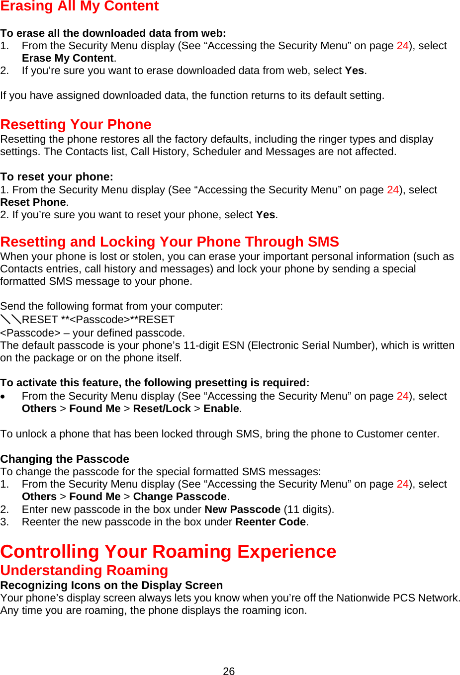 Erasing All My Content  To erase all the downloaded data from web: 1.  From the Security Menu display (See “Accessing the Security Menu” on page 24), select Erase My Content. 2.  If you’re sure you want to erase downloaded data from web, select Yes.  If you have assigned downloaded data, the function returns to its default setting.  Resetting Your Phone Resetting the phone restores all the factory defaults, including the ringer types and display settings. The Contacts list, Call History, Scheduler and Messages are not affected.  To reset your phone: 1. From the Security Menu display (See “Accessing the Security Menu” on page 24), select Reset Phone. 2. If you’re sure you want to reset your phone, select Yes.   Resetting and Locking Your Phone Through SMS When your phone is lost or stolen, you can erase your important personal information (such as Contacts entries, call history and messages) and lock your phone by sending a special formatted SMS message to your phone.  Send the following format from your computer: ＼＼RESET **&lt;Passcode&gt;**RESET &lt;Passcode&gt; – your defined passcode. The default passcode is your phone’s 11-digit ESN (Electronic Serial Number), which is written on the package or on the phone itself.  To activate this feature, the following presetting is required: •  From the Security Menu display (See “Accessing the Security Menu” on page 24), select Others &gt; Found Me &gt; Reset/Lock &gt; Enable.  To unlock a phone that has been locked through SMS, bring the phone to Customer center.  Changing the Passcode To change the passcode for the special formatted SMS messages: 1.  From the Security Menu display (See “Accessing the Security Menu” on page 24), select Others &gt; Found Me &gt; Change Passcode. 2.  Enter new passcode in the box under New Passcode (11 digits). 3.  Reenter the new passcode in the box under Reenter Code.   Controlling Your Roaming Experience Understanding Roaming Recognizing Icons on the Display Screen Your phone’s display screen always lets you know when you’re off the Nationwide PCS Network.   Any time you are roaming, the phone displays the roaming icon.  26