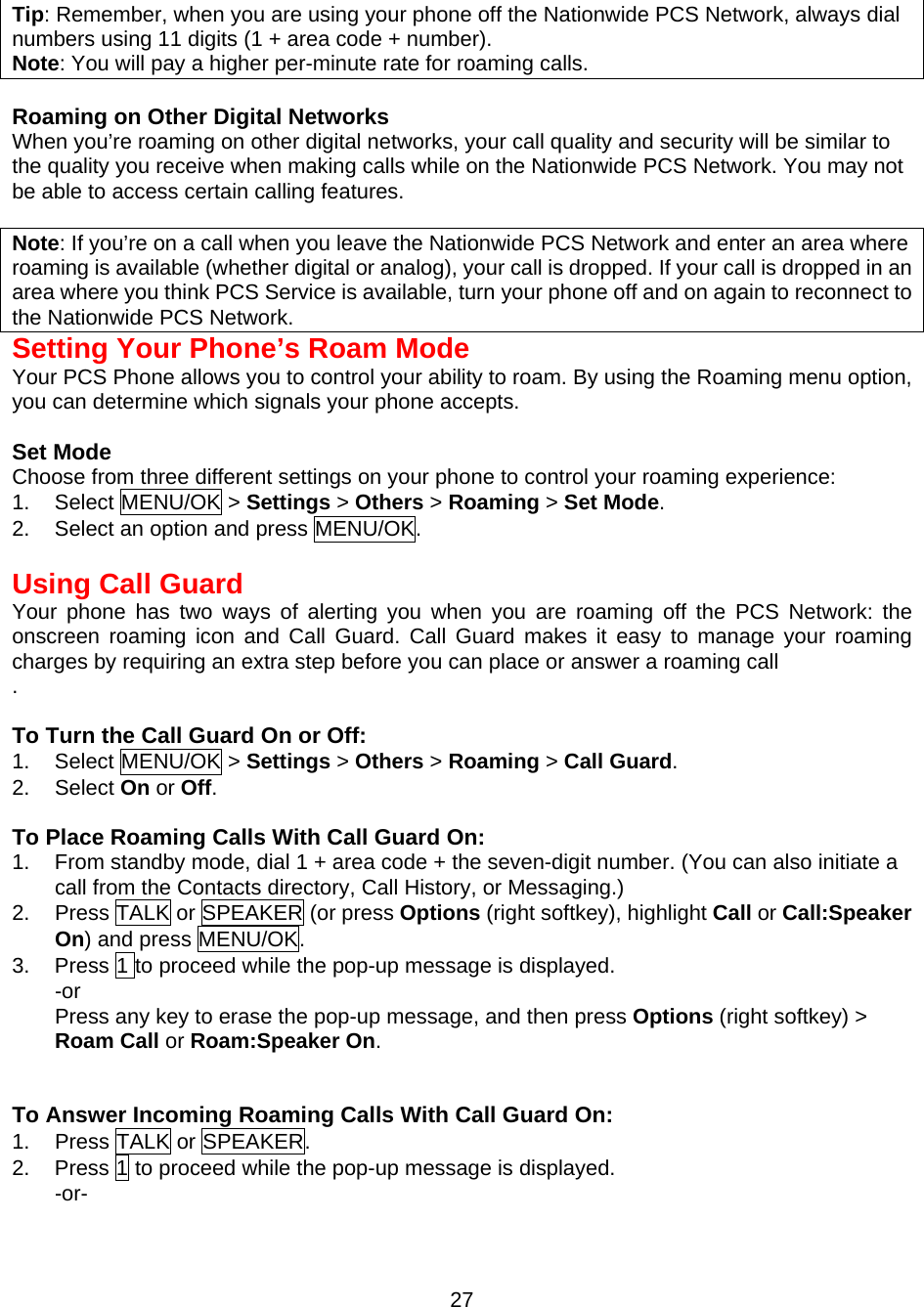  Tip: Remember, when you are using your phone off the Nationwide PCS Network, always dial numbers using 11 digits (1 + area code + number). Note: You will pay a higher per-minute rate for roaming calls.  Roaming on Other Digital Networks When you’re roaming on other digital networks, your call quality and security will be similar to the quality you receive when making calls while on the Nationwide PCS Network. You may not be able to access certain calling features.  Note: If you’re on a call when you leave the Nationwide PCS Network and enter an area where roaming is available (whether digital or analog), your call is dropped. If your call is dropped in an area where you think PCS Service is available, turn your phone off and on again to reconnect to the Nationwide PCS Network. Setting Your Phone’s Roam Mode Your PCS Phone allows you to control your ability to roam. By using the Roaming menu option, you can determine which signals your phone accepts.  Set Mode Choose from three different settings on your phone to control your roaming experience: 1. Select MENU/OK &gt; Settings &gt; Others &gt; Roaming &gt; Set Mode. 2.  Select an option and press MENU/OK.   Using Call Guard Your phone has two ways of alerting you when you are roaming off the PCS Network: the onscreen roaming icon and Call Guard. Call Guard makes it easy to manage your roaming charges by requiring an extra step before you can place or answer a roaming call .  To Turn the Call Guard On or Off: 1. Select MENU/OK &gt; Settings &gt; Others &gt; Roaming &gt; Call Guard. 2. Select On or Off.  To Place Roaming Calls With Call Guard On: 1.  From standby mode, dial 1 + area code + the seven-digit number. (You can also initiate a call from the Contacts directory, Call History, or Messaging.) 2.  Press TALK or SPEAKER (or press Options (right softkey), highlight Call or Call:Speaker On) and press MENU/OK. 3.  Press 1 to proceed while the pop-up message is displayed.   -or Press any key to erase the pop-up message, and then press Options (right softkey) &gt; Roam Call or Roam:Speaker On.   To Answer Incoming Roaming Calls With Call Guard On: 1.  Press TALK or SPEAKER. 2.  Press 1 to proceed while the pop-up message is displayed. -or-  27