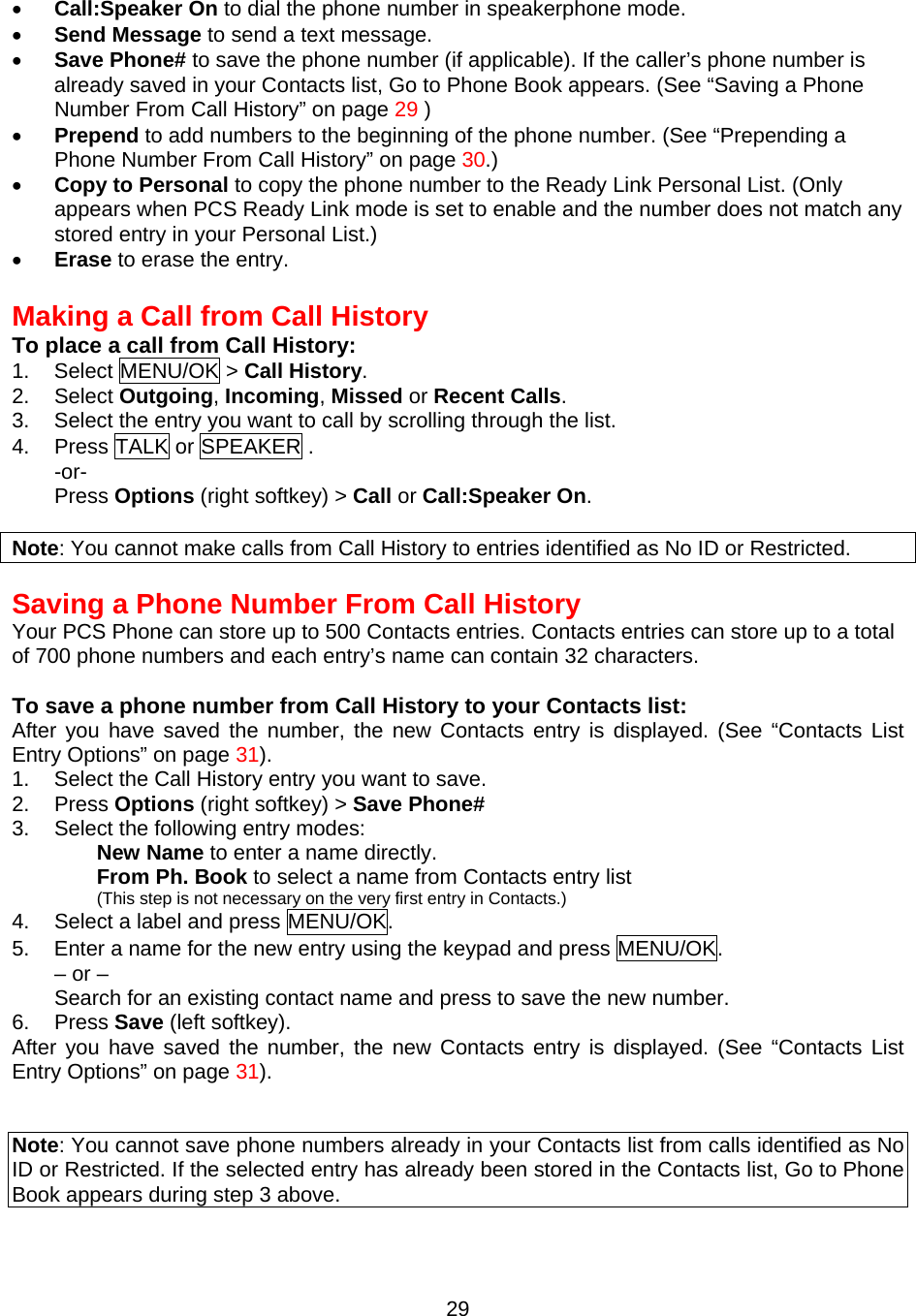 •  Call:Speaker On to dial the phone number in speakerphone mode. •  Send Message to send a text message. •  Save Phone# to save the phone number (if applicable). If the caller’s phone number is already saved in your Contacts list, Go to Phone Book appears. (See “Saving a Phone Number From Call History” on page 29 ) •  Prepend to add numbers to the beginning of the phone number. (See “Prepending a Phone Number From Call History” on page 30.) •  Copy to Personal to copy the phone number to the Ready Link Personal List. (Only appears when PCS Ready Link mode is set to enable and the number does not match any stored entry in your Personal List.) •  Erase to erase the entry.  Making a Call from Call History To place a call from Call History: 1. Select MENU/OK &gt; Call History. 2. Select Outgoing, Incoming, Missed or Recent Calls. 3.  Select the entry you want to call by scrolling through the list. 4.  Press TALK or SPEAKER . -or- Press Options (right softkey) &gt; Call or Call:Speaker On.  Note: You cannot make calls from Call History to entries identified as No ID or Restricted.   Saving a Phone Number From Call History Your PCS Phone can store up to 500 Contacts entries. Contacts entries can store up to a total of 700 phone numbers and each entry’s name can contain 32 characters.  To save a phone number from Call History to your Contacts list: After you have saved the number, the new Contacts entry is displayed. (See “Contacts List Entry Options” on page 31). 1.  Select the Call History entry you want to save. 2. Press Options (right softkey) &gt; Save Phone# 3.  Select the following entry modes: New Name to enter a name directly. From Ph. Book to select a name from Contacts entry list   (This step is not necessary on the very first entry in Contacts.) 4.  Select a label and press MENU/OK. 5.  Enter a name for the new entry using the keypad and press MENU/OK. – or – Search for an existing contact name and press to save the new number. 6. Press Save (left softkey). After you have saved the number, the new Contacts entry is displayed. (See “Contacts List Entry Options” on page 31).   Note: You cannot save phone numbers already in your Contacts list from calls identified as No ID or Restricted. If the selected entry has already been stored in the Contacts list, Go to Phone Book appears during step 3 above.  29