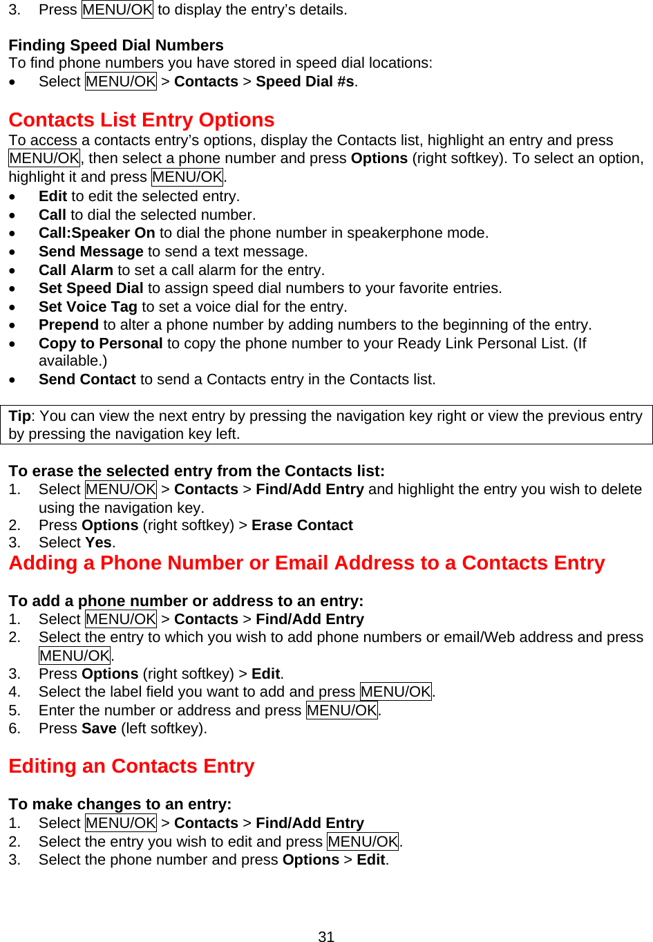 3.  Press MENU/OK to display the entry’s details.  Finding Speed Dial Numbers To find phone numbers you have stored in speed dial locations: •  Select MENU/OK &gt; Contacts &gt; Speed Dial #s.  Contacts List Entry Options To access a contacts entry’s options, display the Contacts list, highlight an entry and press MENU/OK, then select a phone number and press Options (right softkey). To select an option,   highlight it and press MENU/OK. •  Edit to edit the selected entry. •  Call to dial the selected number. •  Call:Speaker On to dial the phone number in speakerphone mode. •  Send Message to send a text message. •  Call Alarm to set a call alarm for the entry. •  Set Speed Dial to assign speed dial numbers to your favorite entries. •  Set Voice Tag to set a voice dial for the entry. •  Prepend to alter a phone number by adding numbers to the beginning of the entry. •  Copy to Personal to copy the phone number to your Ready Link Personal List. (If available.) •  Send Contact to send a Contacts entry in the Contacts list.  Tip: You can view the next entry by pressing the navigation key right or view the previous entry by pressing the navigation key left.  To erase the selected entry from the Contacts list: 1. Select MENU/OK &gt; Contacts &gt; Find/Add Entry and highlight the entry you wish to delete using the navigation key. 2. Press Options (right softkey) &gt; Erase Contact 3. Select Yes. Adding a Phone Number or Email Address to a Contacts Entry  To add a phone number or address to an entry: 1. Select MENU/OK &gt; Contacts &gt; Find/Add Entry  2.  Select the entry to which you wish to add phone numbers or email/Web address and press MENU/OK. 3. Press Options (right softkey) &gt; Edit. 4.  Select the label field you want to add and press MENU/OK. 5.  Enter the number or address and press MENU/OK. 6. Press Save (left softkey).   Editing an Contacts Entry  To make changes to an entry: 1. Select MENU/OK &gt; Contacts &gt; Find/Add Entry  2.  Select the entry you wish to edit and press MENU/OK. 3.  Select the phone number and press Options &gt; Edit.   31