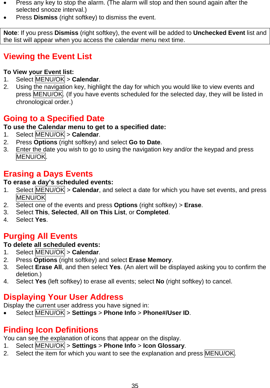 •  Press any key to stop the alarm. (The alarm will stop and then sound again after the selected snooze interval.) •  Press Dismiss (right softkey) to dismiss the event.  Note: If you press Dismiss (right softkey), the event will be added to Unchecked Event list and the list will appear when you access the calendar menu next time.  Viewing the Event List  To View your Event list: 1. Select MENU/OK &gt; Calendar. 2.  Using the navigation key, highlight the day for which you would like to view events and press MENU/OK. (If you have events scheduled for the selected day, they will be listed in chronological order.)  Going to a Specified Date To use the Calendar menu to get to a specified date: 1. Select MENU/OK &gt; Calendar. 2. Press Options (right softkey) and select Go to Date. 3.  Enter the date you wish to go to using the navigation key and/or the keypad and press MENU/OK.  Erasing a Days Events To erase a day’s scheduled events: 1. Select MENU/OK &gt; Calendar, and select a date for which you have set events, and press MENU/OK 2.  Select one of the events and press Options (right softkey) &gt; Erase. 3. Select This, Selected, All on This List, or Completed. 4.  Select Yes.  Purging All Events To delete all scheduled events: 1. Select MENU/OK &gt; Calendar. 2. Press Options (right softkey) and select Erase Memory. 3. Select Erase All, and then select Yes. (An alert will be displayed asking you to confirm the deletion.) 4. Select Yes (left softkey) to erase all events; select No (right softkey) to cancel.   Displaying Your User Address Display the current user address you have signed in: •  Select MENU/OK &gt; Settings &gt; Phone Info &gt; Phone#/User ID.  Finding Icon Definitions You can see the explanation of icons that appear on the display. 1. Select MENU/OK &gt; Settings &gt; Phone Info &gt; Icon Glossary. 2.  Select the item for which you want to see the explanation and press MENU/OK.  35