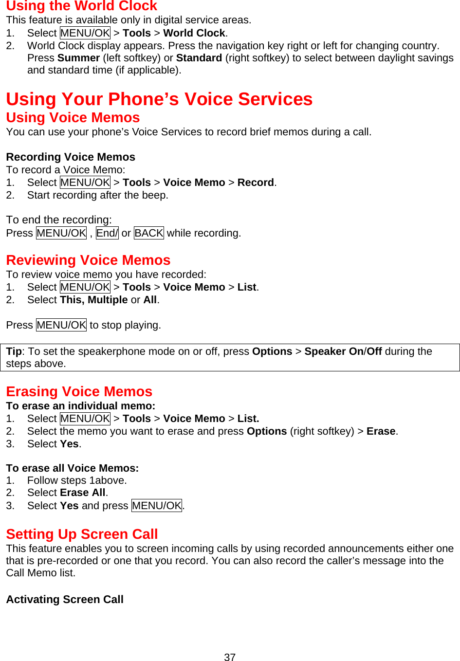 Using the World Clock This feature is available only in digital service areas. 1. Select MENU/OK &gt; Tools &gt; World Clock. 2.  World Clock display appears. Press the navigation key right or left for changing country.   Press Summer (left softkey) or Standard (right softkey) to select between daylight savings and standard time (if applicable).   Using Your Phone’s Voice Services Using Voice Memos You can use your phone’s Voice Services to record brief memos during a call.  Recording Voice Memos To record a Voice Memo: 1. Select MENU/OK &gt; Tools &gt; Voice Memo &gt; Record. 2.  Start recording after the beep.  To end the recording: Press MENU/OK , End/ or BACK while recording.  Reviewing Voice Memos To review voice memo you have recorded: 1. Select MENU/OK &gt; Tools &gt; Voice Memo &gt; List. 2. Select This, Multiple or All.  Press MENU/OK to stop playing.  Tip: To set the speakerphone mode on or off, press Options &gt; Speaker On/Off during the steps above.   Erasing Voice Memos To erase an individual memo: 1. Select MENU/OK &gt; Tools &gt; Voice Memo &gt; List. 2.  Select the memo you want to erase and press Options (right softkey) &gt; Erase. 3. Select Yes.  To erase all Voice Memos: 1. Follow steps 1above. 2. Select Erase All. 3. Select Yes and press MENU/OK.  Setting Up Screen Call This feature enables you to screen incoming calls by using recorded announcements either one that is pre-recorded or one that you record. You can also record the caller’s message into the Call Memo list.    Activating Screen Call  37