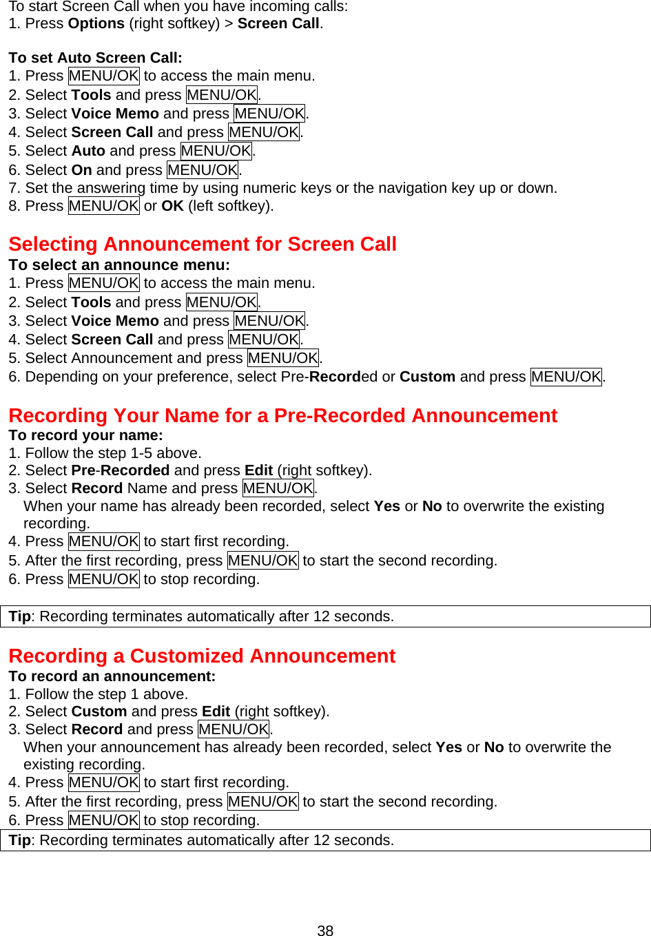 To start Screen Call when you have incoming calls: 1. Press Options (right softkey) &gt; Screen Call.   To set Auto Screen Call: 1. Press MENU/OK to access the main menu. 2. Select Tools and press MENU/OK. 3. Select Voice Memo and press MENU/OK. 4. Select Screen Call and press MENU/OK. 5. Select Auto and press MENU/OK. 6. Select On and press MENU/OK. 7. Set the answering time by using numeric keys or the navigation key up or down. 8. Press MENU/OK or OK (left softkey).   Selecting Announcement for Screen Call To select an announce menu: 1. Press MENU/OK to access the main menu. 2. Select Tools and press MENU/OK. 3. Select Voice Memo and press MENU/OK. 4. Select Screen Call and press MENU/OK. 5. Select Announcement and press MENU/OK. 6. Depending on your preference, select Pre-Recorded or Custom and press MENU/OK.  Recording Your Name for a Pre-Recorded Announcement To record your name: 1. Follow the step 1-5 above. 2. Select Pre-Recorded and press Edit (right softkey). 3. Select Record Name and press MENU/OK. When your name has already been recorded, select Yes or No to overwrite the existing recording. 4. Press MENU/OK to start first recording. 5. After the first recording, press MENU/OK to start the second recording. 6. Press MENU/OK to stop recording.  Tip: Recording terminates automatically after 12 seconds.  Recording a Customized Announcement To record an announcement: 1. Follow the step 1 above. 2. Select Custom and press Edit (right softkey). 3. Select Record and press MENU/OK. When your announcement has already been recorded, select Yes or No to overwrite the existing recording. 4. Press MENU/OK to start first recording. 5. After the first recording, press MENU/OK to start the second recording. 6. Press MENU/OK to stop recording. Tip: Recording terminates automatically after 12 seconds.    38